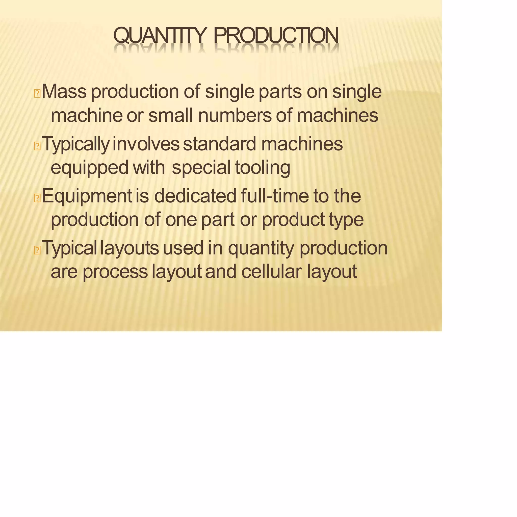 QUANTITY PRODUCTION
Mass production of single parts on single
machine or small numbers of machines
Typicallyinvolvesstandard machines
equipped with special tooling
Equipmentis dedicated full-time to the
production of one part or product type
Typicallayouts used in quantity production
are process layoutand cellular layout
 