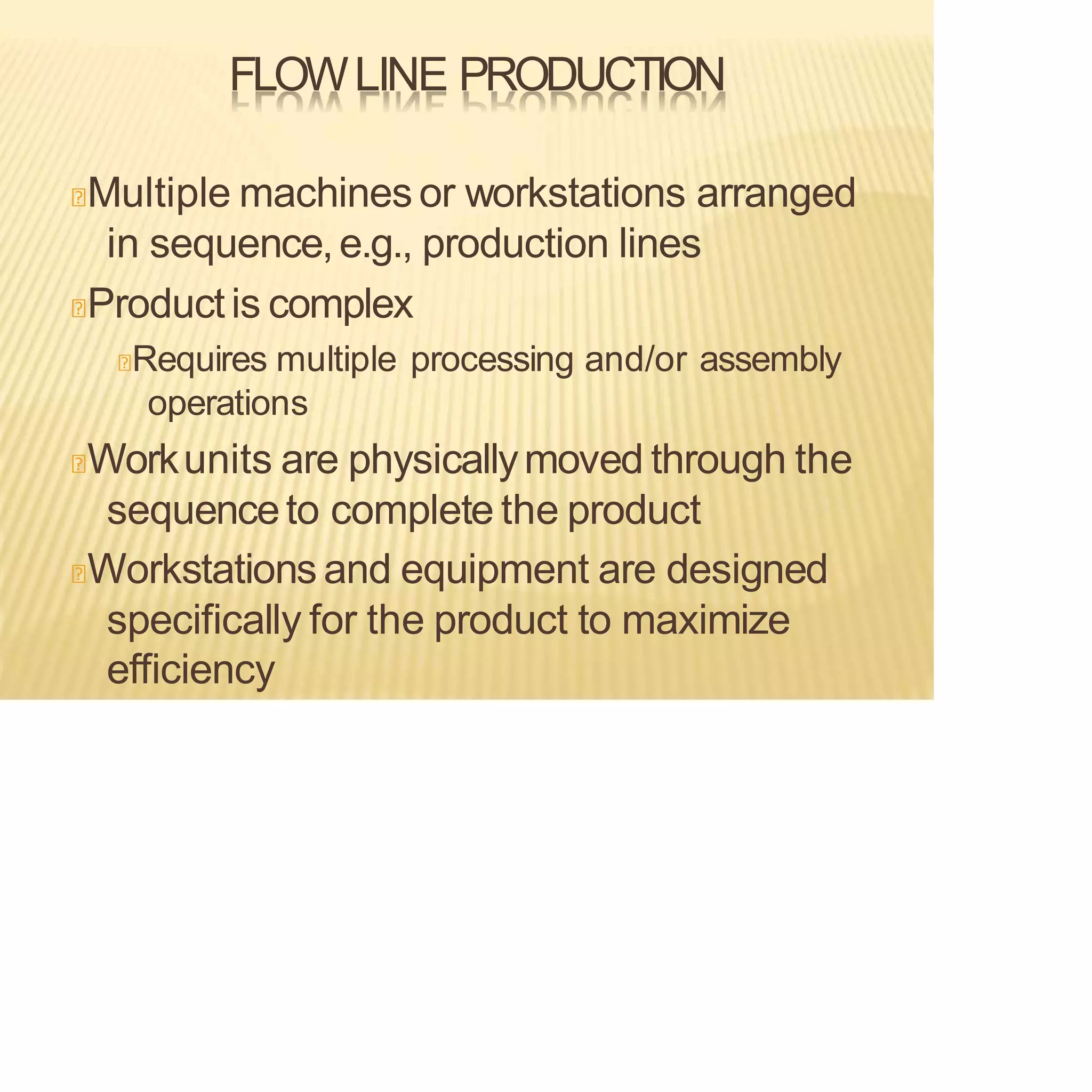 FLOWLINE PRODUCTION
Multiple machines or workstations arranged
in sequence,e.g., production lines
Productis complex
Requires multiple processing and/or assembly
operations
Workunits are physicallymoved through the
sequenceto complete the product
Workstations and equipment are designed
specifically for the product to maximize
efficiency
 