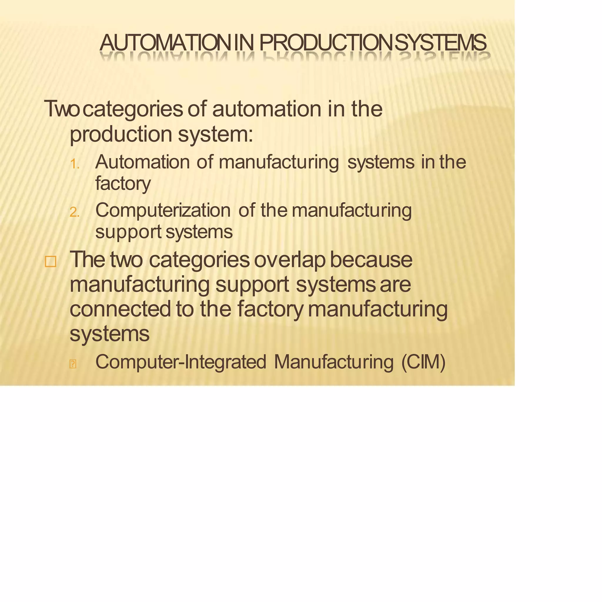 AUTOMATIONIN PRODUCTIONSYSTEMS
Twocategories of automation in the
production system:
1. Automation of manufacturing systems in the
factory
2. Computerization of the manufacturing
support systems
 The two categoriesoverlapbecause
manufacturing support systemsare
connected to the factorymanufacturing
systems
Computer-Integrated Manufacturing (CIM)
 