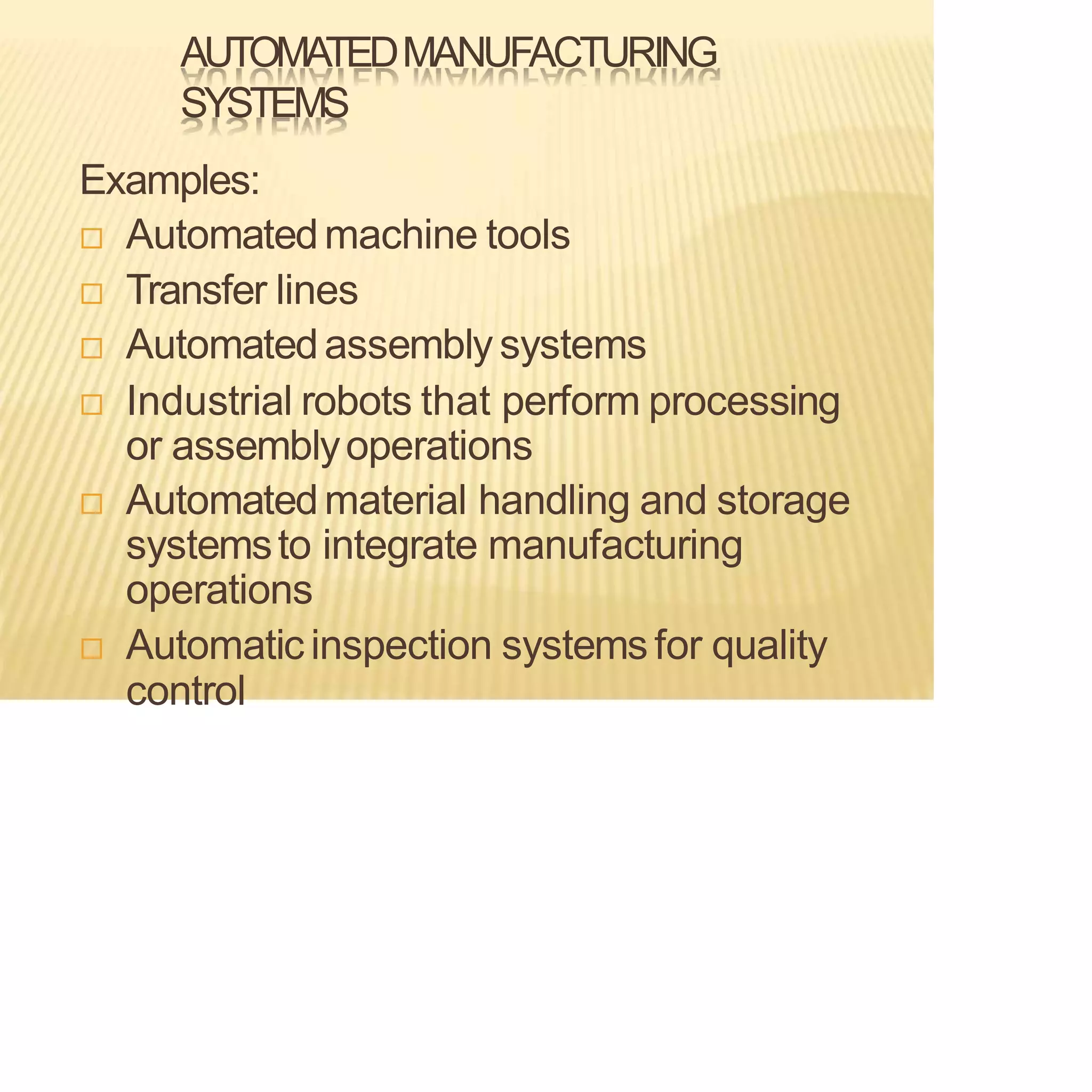 AUTOMATEDMANUFACTURING
SYSTEMS
Examples:
 Automatedmachine tools
 Transfer lines
 Automatedassembly systems
 Industrial robots that perform processing
or assemblyoperations
 Automatedmaterial handling and storage
systemsto integrate manufacturing
operations
 Automatic inspection systemsfor quality
control
 