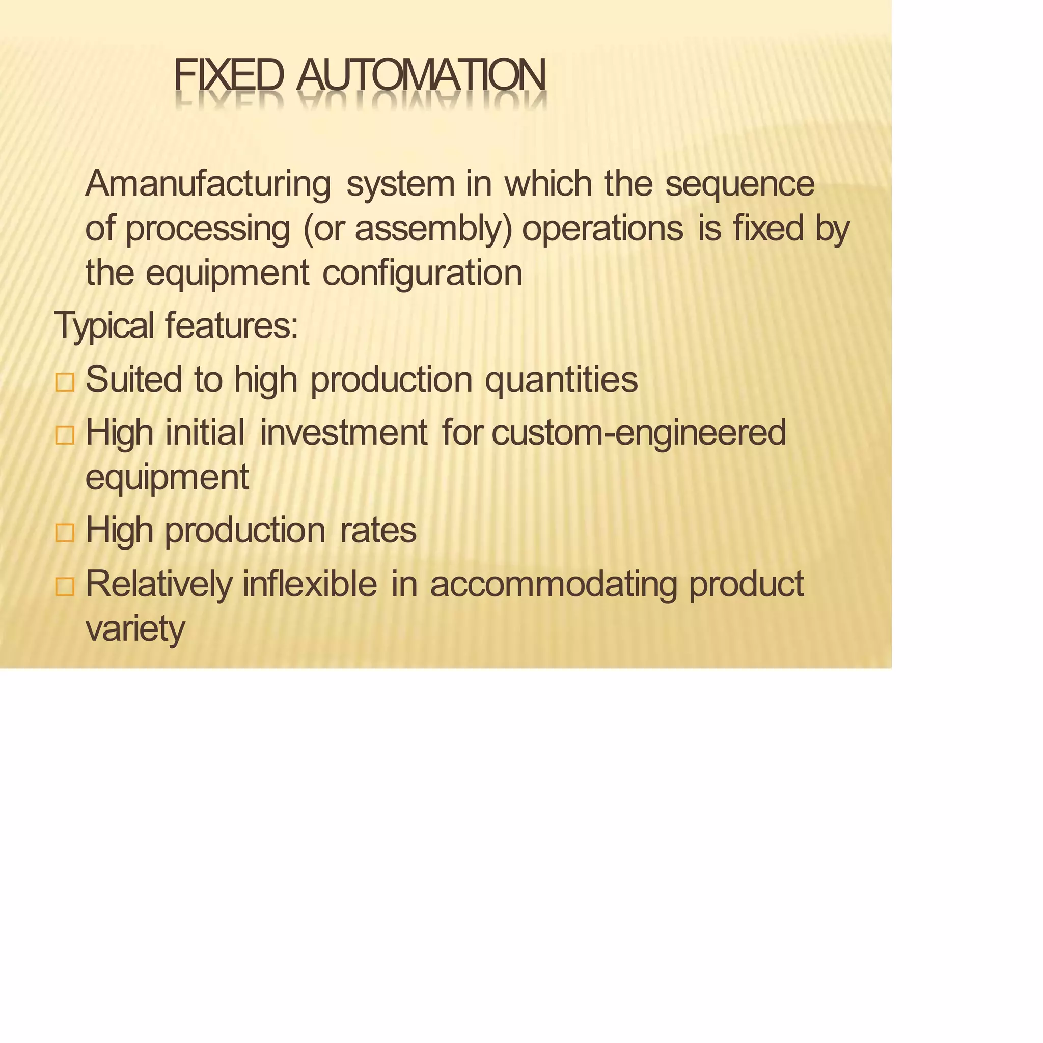 FIXED AUTOMATION
Amanufacturing system in which the sequence
of processing (or assembly) operations is fixed by
the equipment configuration
Typical features:
 Suited to high production quantities
 High initial investment for custom-engineered
equipment
 High production rates
 Relatively inflexible in accommodating product
variety
 