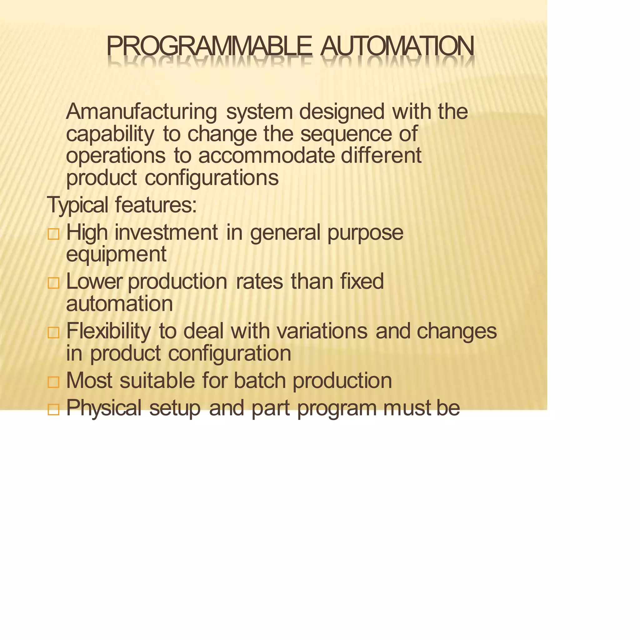PROGRAMMABLE AUTOMATION
Amanufacturing system designed with the
capability to change the sequence of
operations to accommodate different
product configurations
Typical features:
 High investment in general purpose
equipment
 Lower production rates than fixed
automation
 Flexibility to deal with variations and changes
in product configuration
 Most suitable for batch production
 Physical setup and part program must be
 