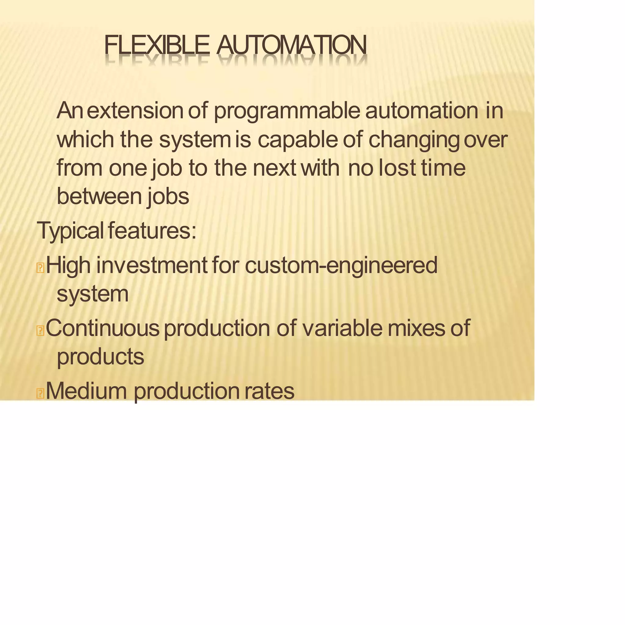 FLEXIBLE AUTOMATION
Anextensionof programmable automation in
which the systemis capable of changingover
from one job to the next with no lost time
between jobs
Typicalfeatures:
High investment for custom-engineered
system
Continuousproduction of variable mixes of
products
Medium productionrates
 