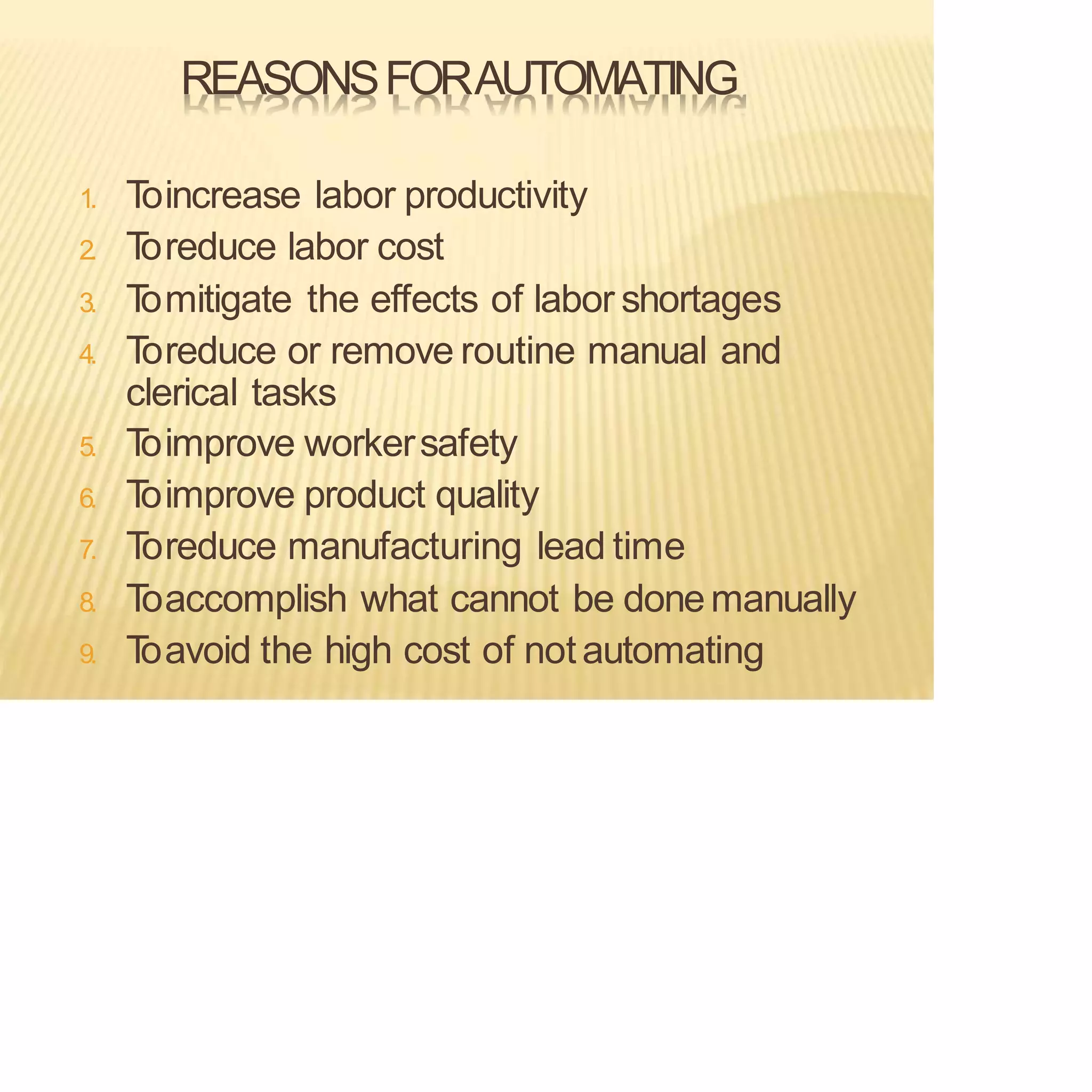 REASONSFORAUTOMATING
1. T
oincrease labor productivity
2. T
oreduce labor cost
3. T
omitigate the effects of labor shortages
4. T
oreduce or remove routine manual and
clerical tasks
5. T
oimprove workersafety
6. T
oimprove product quality
7. T
oreduce manufacturing lead time
8. T
oaccomplish what cannot be donemanually
9. T
oavoid the high cost of notautomating
 