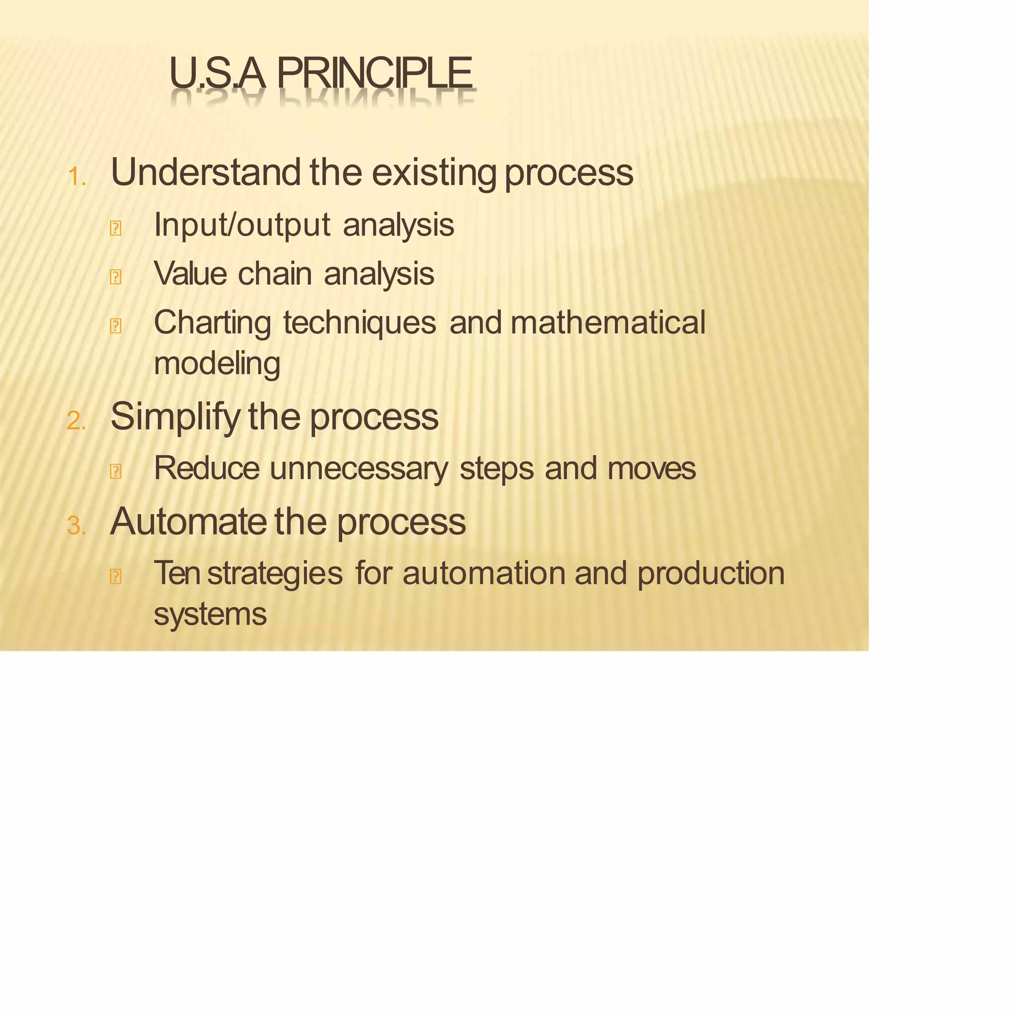 U.S.A PRINCIPLE
1. Understand the existingprocess
Input/output analysis
Value chain analysis
Charting techniques and mathematical
modeling
2. Simplify the process
Reduce unnecessary steps and moves
3. Automatethe process
Tenstrategies for automation and production
systems
 