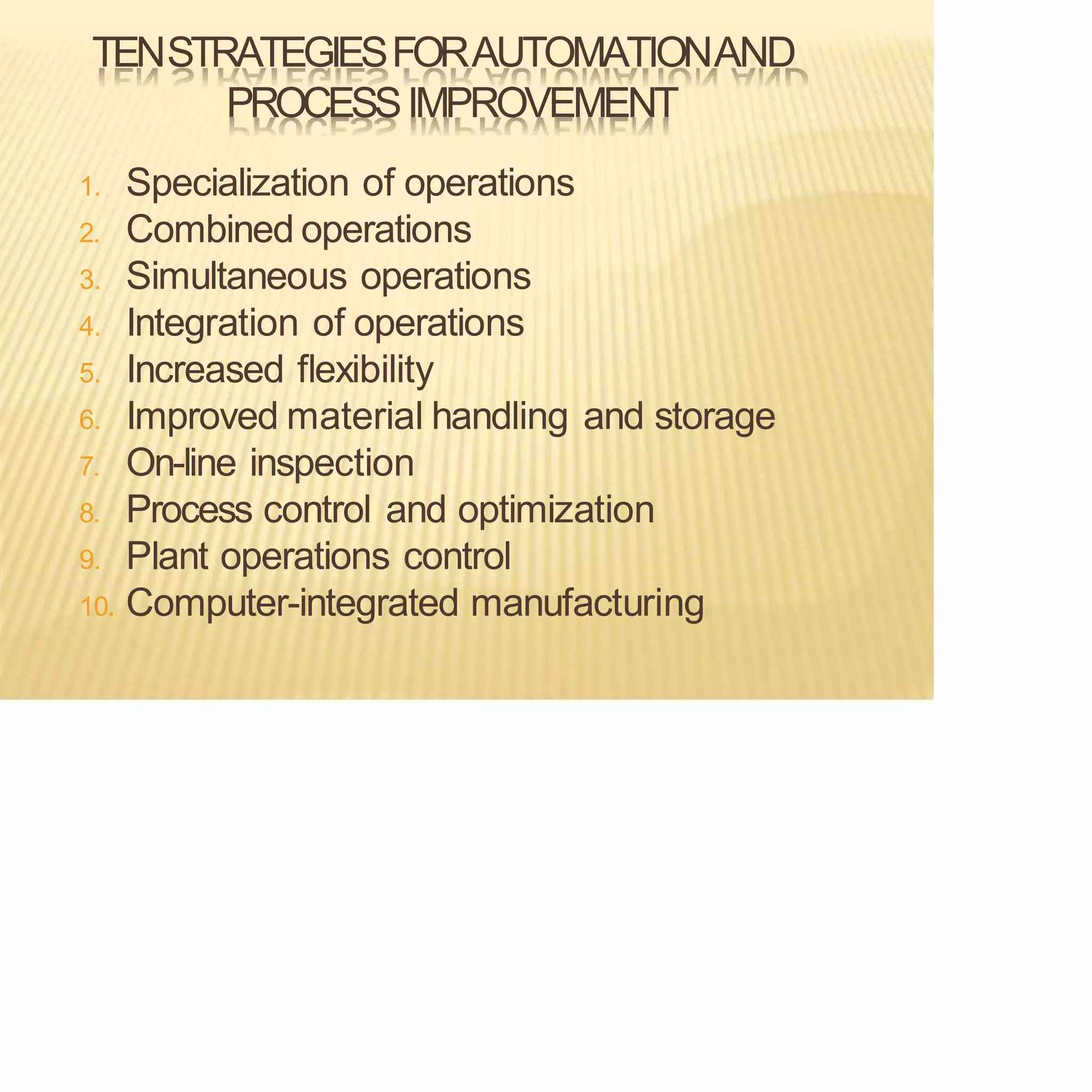 TENSTRATEGIESFORAUTOMATIONAND
PROCESSIMPROVEMENT
1. Specialization of operations
2. Combined operations
3. Simultaneous operations
4. Integration of operations
5. Increased flexibility
6. Improved material handling and storage
7. On-line inspection
8. Process control and optimization
9. Plant operations control
10. Computer-integrated manufacturing
 