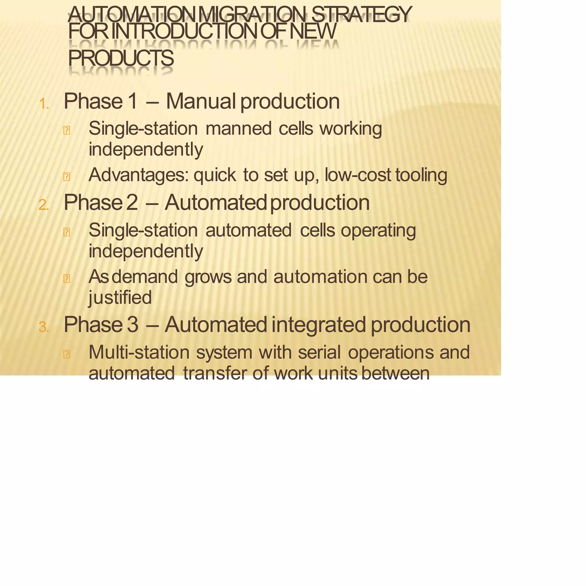 AUTOMATIONMIGRATION STRATEGY
FORINTRODUCTIONOFNEW
PRODUCTS
1. Phase1 – Manualproduction
Single-station manned cells working
independently
Advantages: quick to set up, low-cost tooling
2. Phase2 – Automatedproduction
Single-station automated cells operating
independently
Asdemand grows and automation can be
justified
3. Phase3 – Automatedintegrated production
Multi-station system with serial operations and
automated transfer of work units between
 