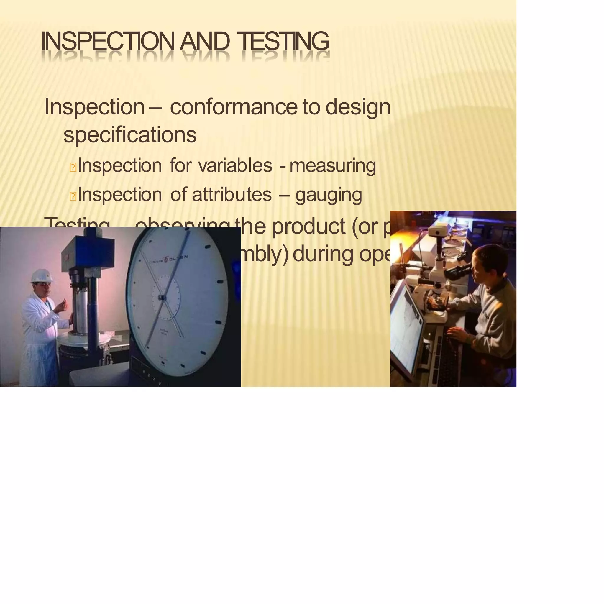 INSPECTIONAND TESTING
Inspection – conformance to design
specifications
Inspection for variables - measuring
Inspection of attributes – gauging
Testing– observingthe product (or part,
material, subassembly) during operation
 