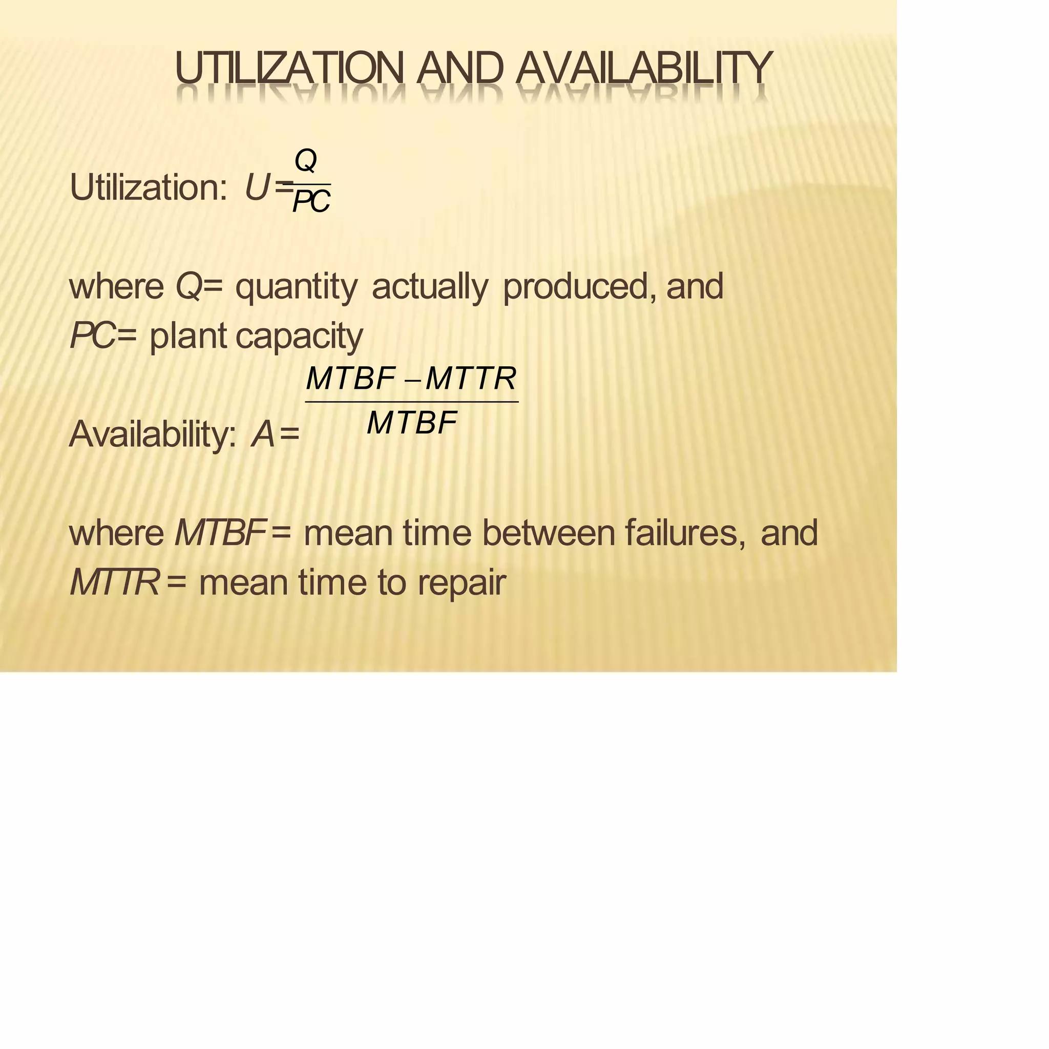 UTILIZATION AND AVAILABILITY
Availability: A=
where MTBF= mean time between failures, and
MTTR = mean time to repair
Utilization: U=PC
Q
MTBF
where Q= quantity actually produced, and
PC= plant capacity
MTBF −MTTR
 