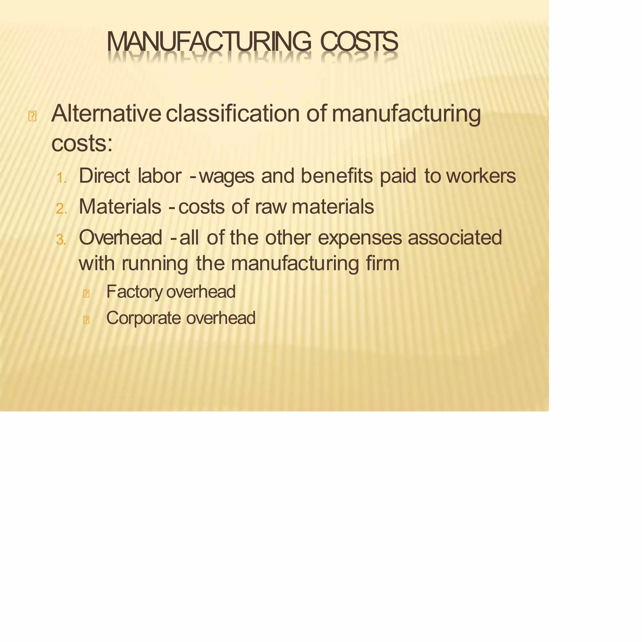 MANUFACTURING COSTS
Alternativeclassification of manufacturing
costs:
1. Direct labor -wages and benefits paid to workers
2. Materials -costs of raw materials
3. Overhead -all of the other expenses associated
with running the manufacturing firm
Factory overhead
Corporate overhead
 