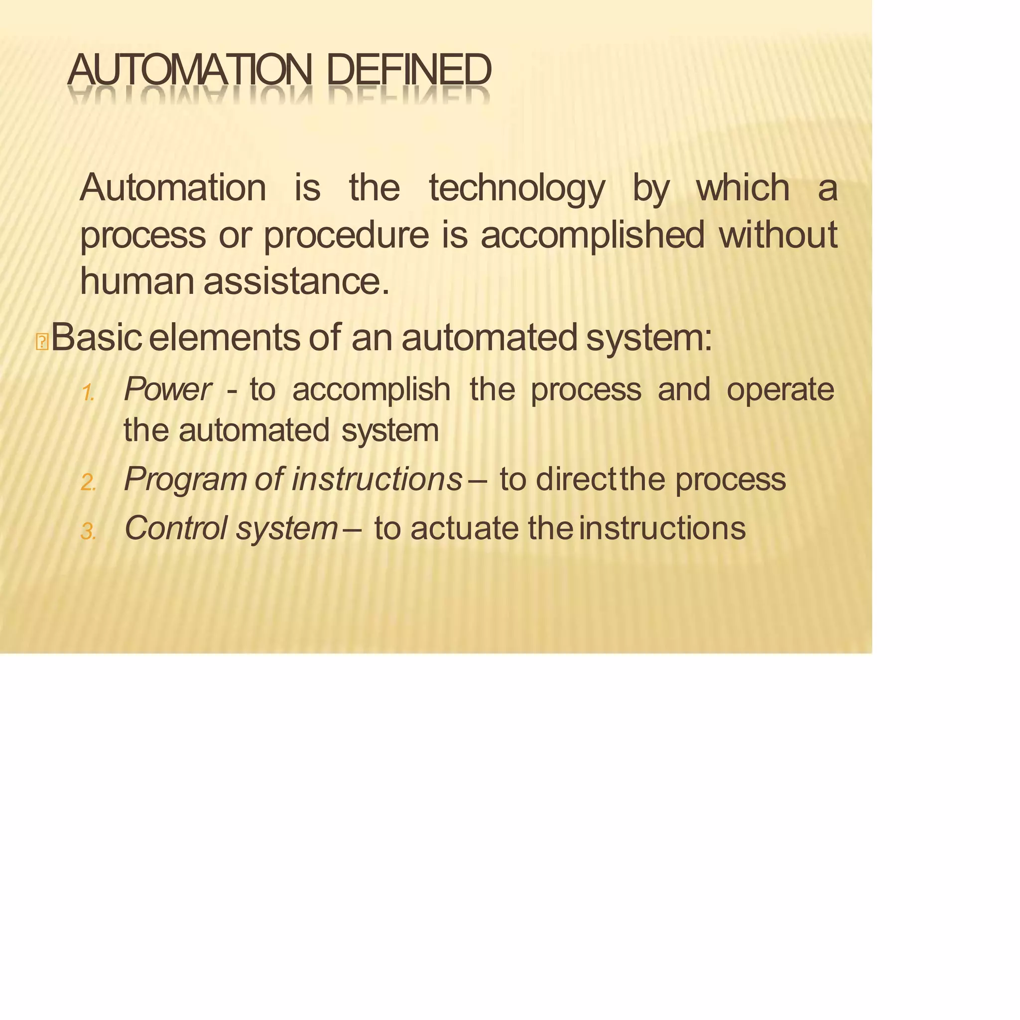 AUTOMATION DEFINED
Automation is the technology by which a
process or procedure is accomplished without
human assistance.
Basic elements of an automated system:
1. Power - to accomplish the process and operate
the automated system
2. Program of instructions – to directthe process
3. Control system– to actuate theinstructions
 