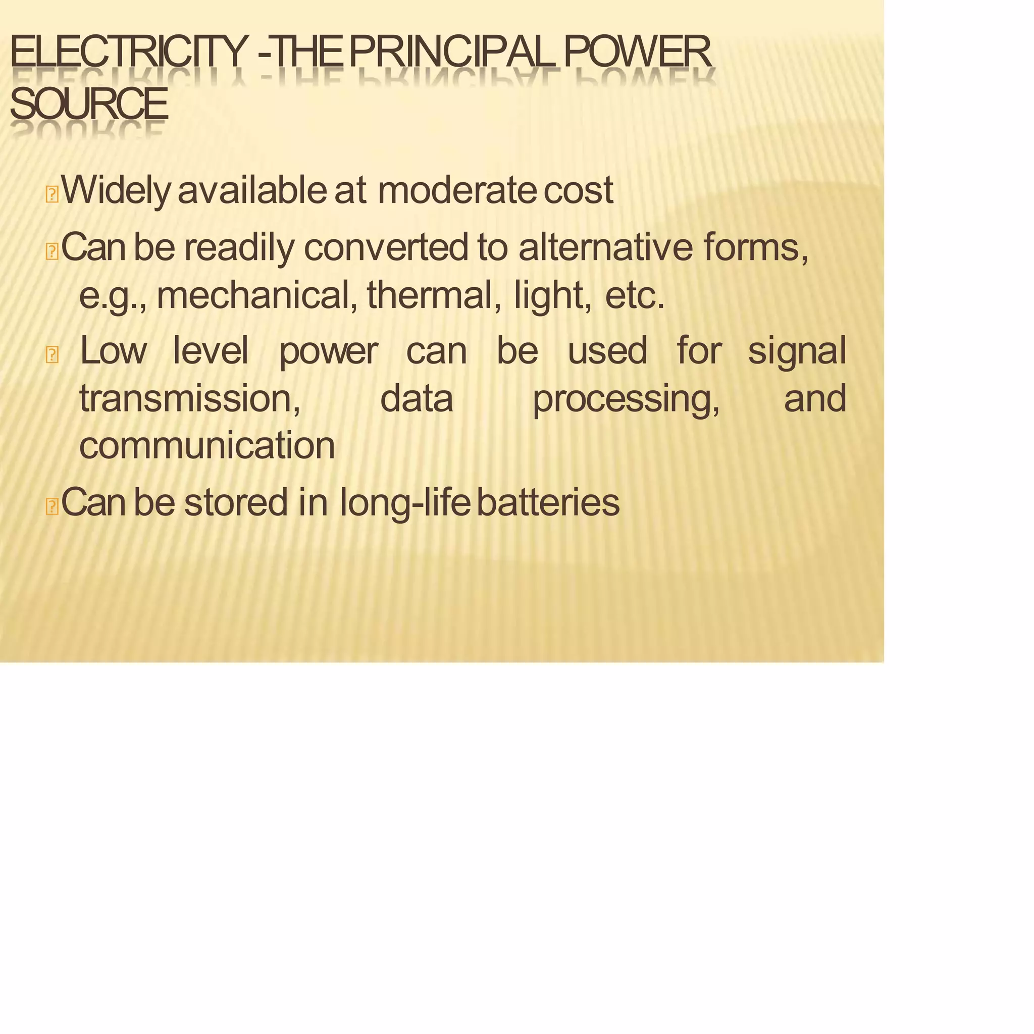 ELECTRICITY -THEPRINCIPALPOWER
SOURCE
Widelyavailableat moderatecost
Canbe readily converted to alternative forms,
e.g., mechanical, thermal, light, etc.
signal
and
Low level power can be used for
transmission, data processing,
communication
Canbe stored in long-lifebatteries
 