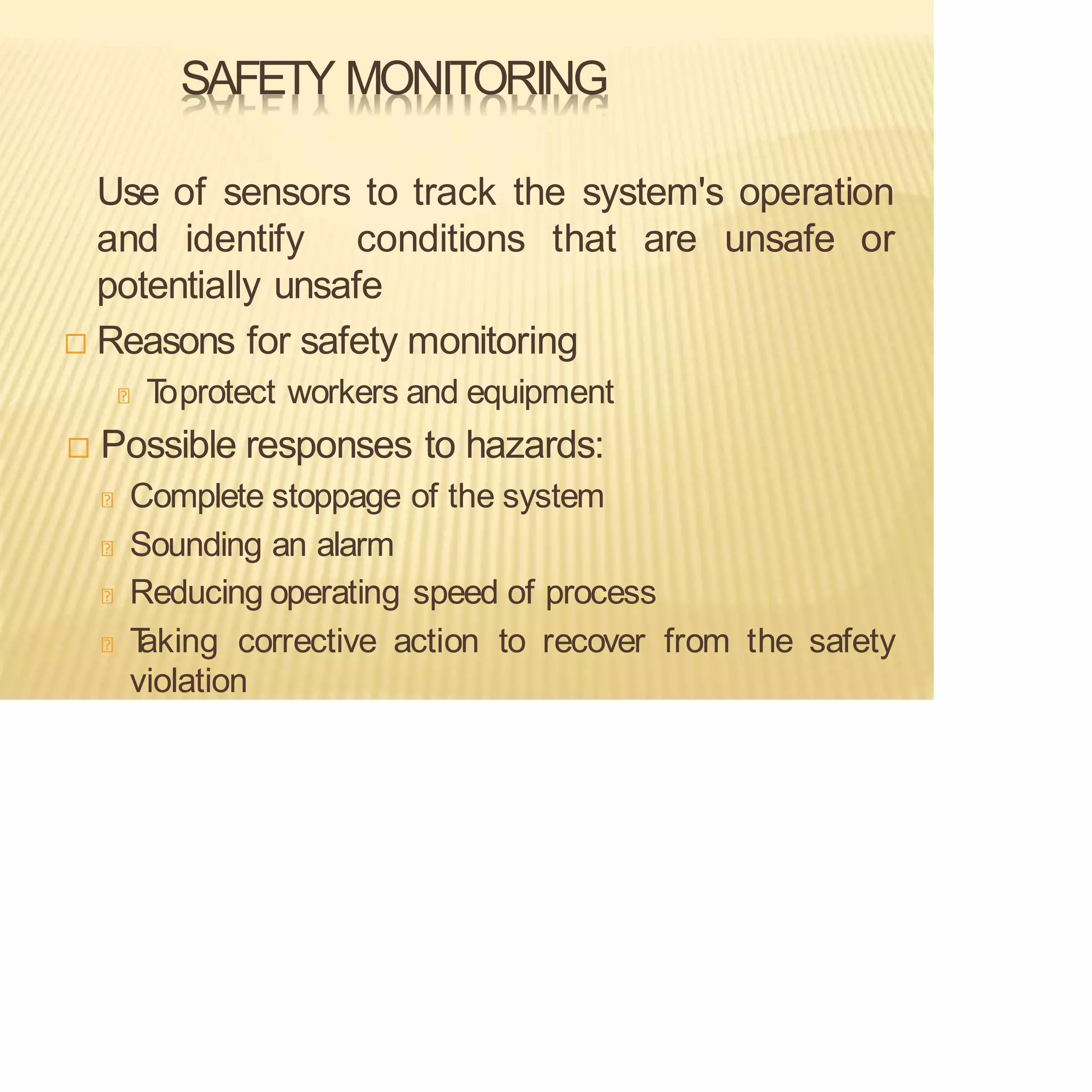 SAFETY MONITORING
Use of sensors to track the system's operation
and identify conditions that are unsafe or
potentially unsafe
 Reasons for safety monitoring
T
oprotect workers and equipment
 Possible responses to hazards:
Complete stoppage of the system
Sounding an alarm
Reducing operating speed of process
T
aking corrective action to recover from the safety
violation
 