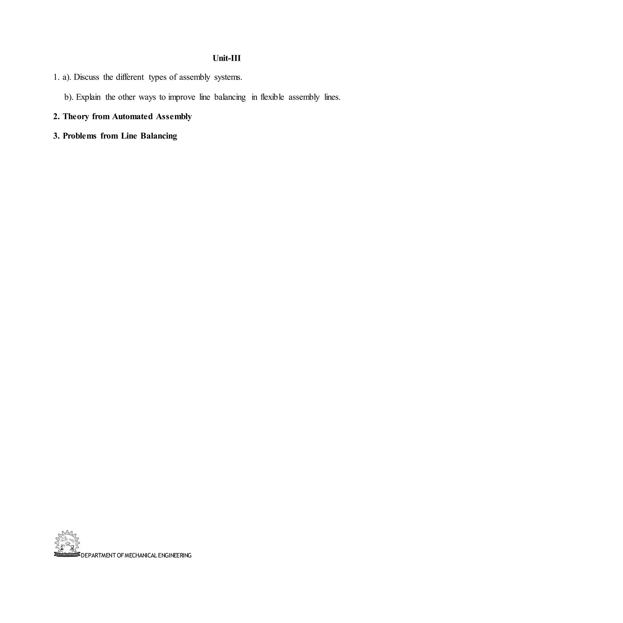 DEPARTMENT OFMECHANICALENGINEERING
Unit-III
1. a). Discuss the different types of assembly systems.
b). Explain the other ways to improve line balancing in flexible assembly lines.
2. Theory from Automated Assembly
3. Problems from Line Balancing
 