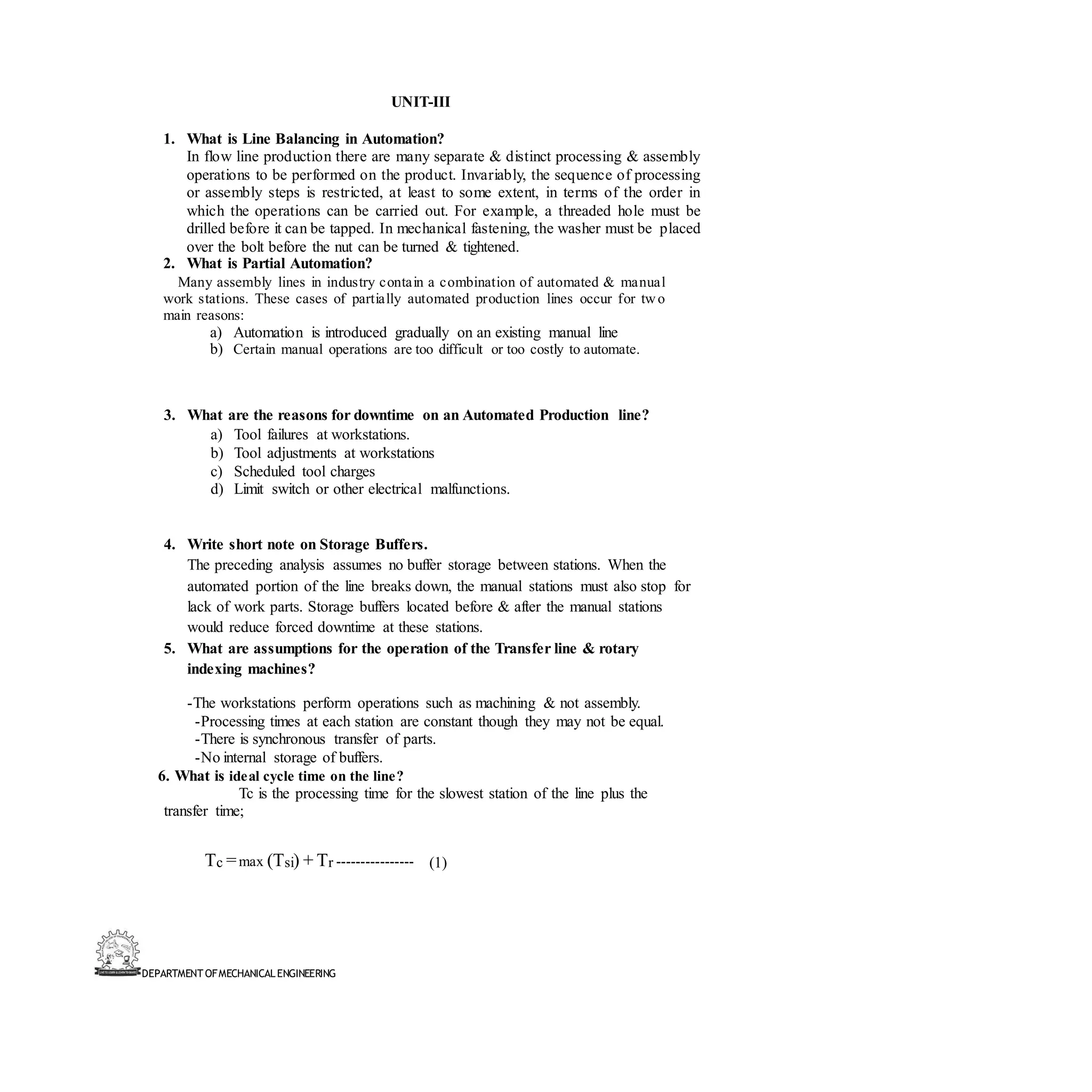 DEPARTMENT OFMECHANICALENGINEERING
UNIT-III
1. What is Line Balancing in Automation?
In flow line production there are many separate & distinct processing & assembly
operations to be performed on the product. Invariably, the sequence of processing
or assembly steps is restricted, at least to some extent, in terms of the order in
which the operations can be carried out. For example, a threaded hole must be
drilled before it can be tapped. In mechanical fastening, the washer must be placed
over the bolt before the nut can be turned & tightened.
2. What is Partial Automation?
Many assembly lines in industry contain a combination of automated & manual
work stations. These cases of partially automated production lines occur for two
main reasons:
a) Automation is introduced gradually on an existing manual line
b) Certain manual operations are too difficult or too costly to automate.
3. What are the reasons for downtime on an Automated Production line?
a) Tool failures at workstations.
b) Tool adjustments at workstations
c) Scheduled tool charges
d) Limit switch or other electrical malfunctions.
4. Write short note on Storage Buffers.
The preceding analysis assumes no buffer storage between stations. When the
automated portion of the line breaks down, the manual stations must also stop for
lack of work parts. Storage buffers located before & after the manual stations
would reduce forced downtime at these stations.
5. What are assumptions for the operation of the Transfer line & rotary
indexing machines?
-The workstations perform operations such as machining & not assembly.
-Processing times at each station are constant though they may not be equal.
-There is synchronous transfer of parts.
-No internal storage of buffers.
6. What is ideal cycle time on the line?
Tc is the processing time for the slowest station of the line plus the
transfer time;
Tc =max (Tsi) + Tr ---------------- (1)
 