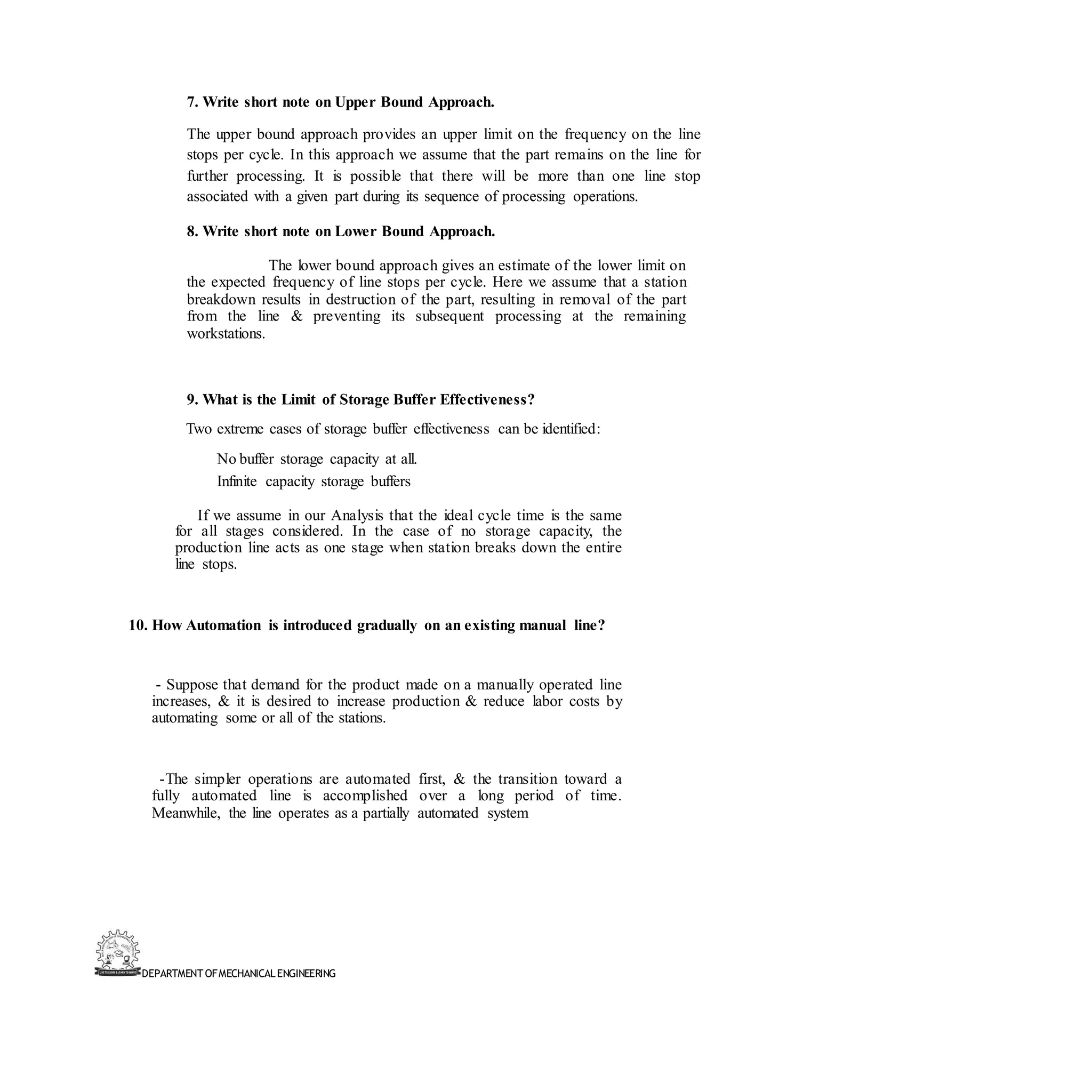 DEPARTMENT OFMECHANICALENGINEERING
7. Write short note on Upper Bound Approach.
The upper bound approach provides an upper limit on the frequency on the line
stops per cycle. In this approach we assume that the part remains on the line for
further processing. It is possible that there will be more than one line stop
associated with a given part during its sequence of processing operations.
8. Write short note on Lower Bound Approach.
The lower bound approach gives an estimate of the lower limit on
the expected frequency of line stops per cycle. Here we assume that a station
breakdown results in destruction of the part, resulting in removal of the part
from the line & preventing its subsequent processing at the remaining
workstations.
9. What is the Limit of Storage Buffer Effectiveness?
Two extreme cases of storage buffer effectiveness can be identified:
No buffer storage capacity at all.
Infinite capacity storage buffers
If we assume in our Analysis that the ideal cycle time is the same
for all stages considered. In the case of no storage capacity, the
production line acts as one stage when station breaks down the entire
line stops.
10. How Automation is introduced gradually on an existing manual line?
- Suppose that demand for the product made on a manually operated line
increases, & it is desired to increase production & reduce labor costs by
automating some or all of the stations.
-The simpler operations are automated first, & the transition toward a
fully automated line is accomplished over a long period of time.
Meanwhile, the line operates as a partially automated system
 
