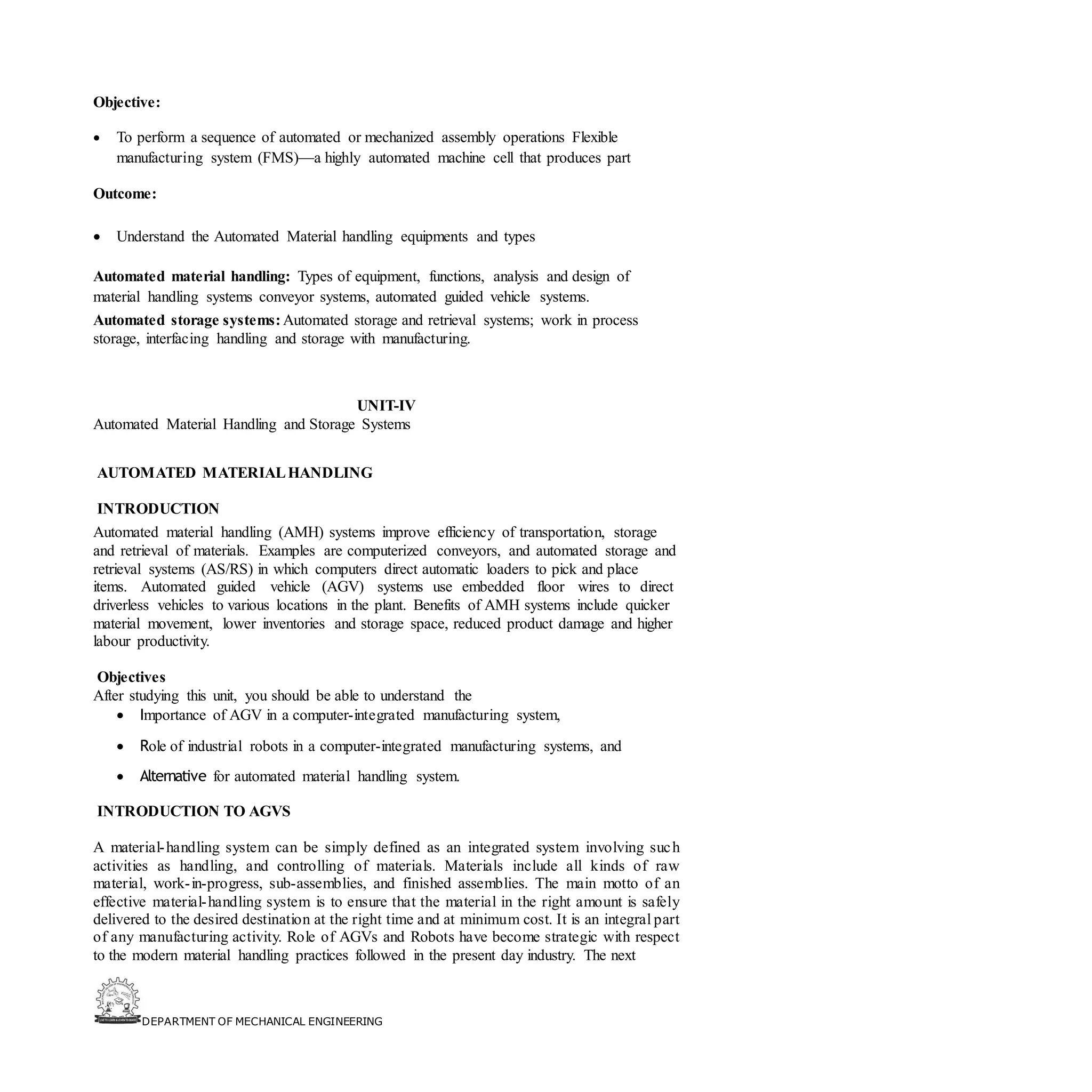 DEPARTMENT OF MECHANICAL ENGINEERING
Objective:
• To perform a sequence of automated or mechanized assembly operations Flexible
manufacturing system (FMS)—a highly automated machine cell that produces part
Outcome:
• Understand the Automated Material handling equipments and types
Automated material handling: Types of equipment, functions, analysis and design of
material handling systems conveyor systems, automated guided vehicle systems.
Automated storage systems:Automated storage and retrieval systems; work in process
storage, interfacing handling and storage with manufacturing.
UNIT-IV
Automated Material Handling and Storage Systems
AUTOMATED MATERIALHANDLING
INTRODUCTION
Automated material handling (AMH) systems improve efficiency of transportation, storage
and retrieval of materials. Examples are computerized conveyors, and automated storage and
retrieval systems (AS/RS) in which computers direct automatic loaders to pick and place
items. Automated guided vehicle (AGV) systems use embedded floor wires to direct
driverless vehicles to various locations in the plant. Benefits of AMH systems include quicker
material movement, lower inventories and storage space, reduced product damage and higher
labour productivity.
Objectives
After studying this unit, you should be able to understand the
• Importance of AGV in a computer-integrated manufacturing system,
• Role of industrial robots in a computer-integrated manufacturing systems, and
• Alternative for automated material handling system.
INTRODUCTION TO AGVS
A material-handling system can be simply defined as an integrated system involving such
activities as handling, and controlling of materials. Materials include all kinds of raw
material, work-in-progress, sub-assemblies, and finished assemblies. The main motto of an
effective material-handling system is to ensure that the material in the right amount is safely
delivered to the desired destination at the right time and at minimum cost. It is an integral part
of any manufacturing activity. Role of AGVs and Robots have become strategic with respect
to the modern material handling practices followed in the present day industry. The next
 