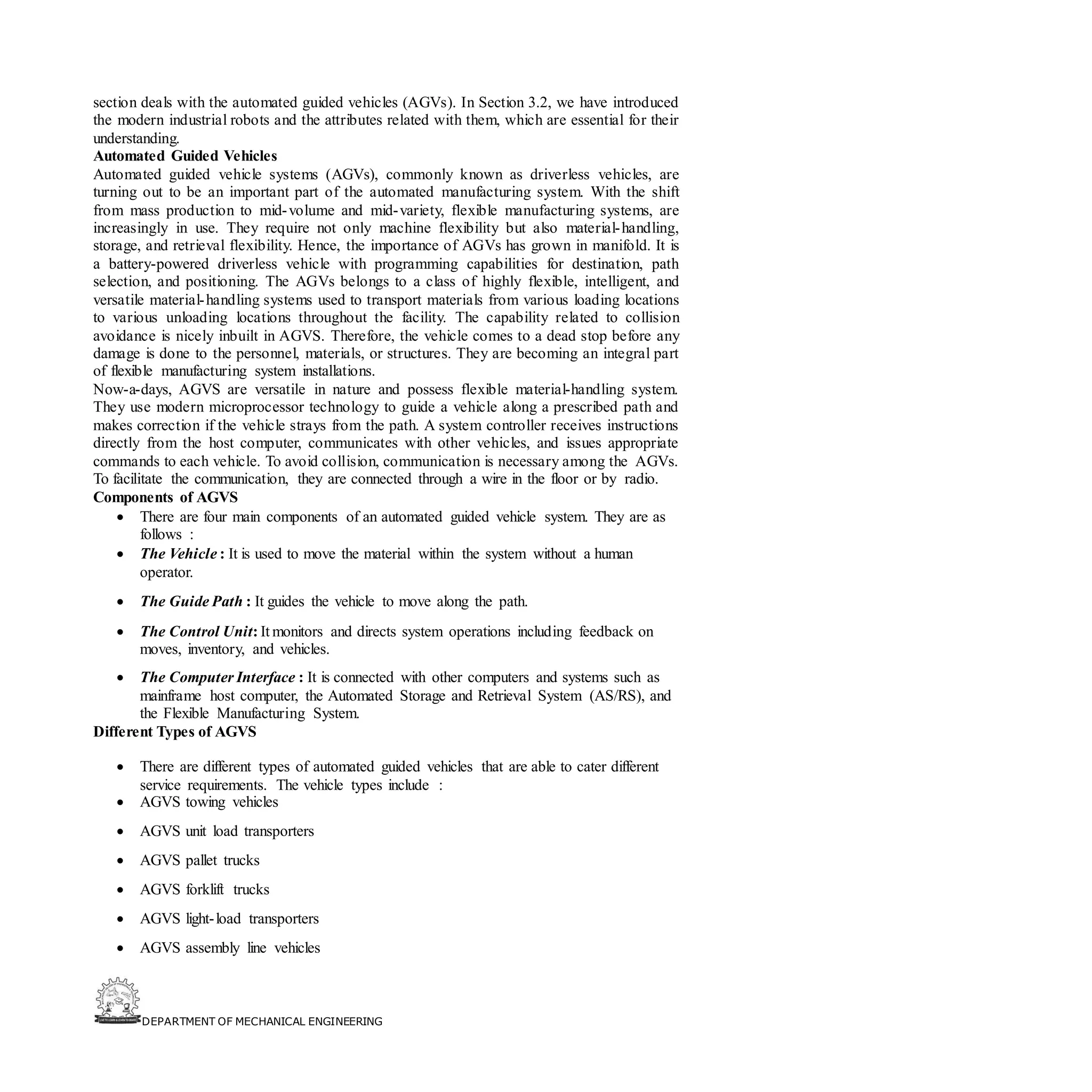 DEPARTMENT OF MECHANICAL ENGINEERING
section deals with the automated guided vehicles (AGVs). In Section 3.2, we have introduced
the modern industrial robots and the attributes related with them, which are essential for their
understanding.
Automated Guided Vehicles
Automated guided vehicle systems (AGVs), commonly known as driverless vehicles, are
turning out to be an important part of the automated manufacturing system. With the shift
from mass production to mid-volume and mid-variety, flexible manufacturing systems, are
increasingly in use. They require not only machine flexibility but also material-handling,
storage, and retrieval flexibility. Hence, the importance of AGVs has grown in manifold. It is
a battery-powered driverless vehicle with programming capabilities for destination, path
selection, and positioning. The AGVs belongs to a class of highly flexible, intelligent, and
versatile material-handling systems used to transport materials from various loading locations
to various unloading locations throughout the facility. The capability related to collision
avoidance is nicely inbuilt in AGVS. Therefore, the vehicle comes to a dead stop before any
damage is done to the personnel, materials, or structures. They are becoming an integral part
of flexible manufacturing system installations.
Now-a-days, AGVS are versatile in nature and possess flexible material-handling system.
They use modern microprocessor technology to guide a vehicle along a prescribed path and
makes correction if the vehicle strays from the path. A system controller receives instructions
directly from the host computer, communicates with other vehicles, and issues appropriate
commands to each vehicle. To avoid collision, communication is necessary among the AGVs.
To facilitate the communication, they are connected through a wire in the floor or by radio.
Components of AGVS
• There are four main components of an automated guided vehicle system. They are as
follows :
• The Vehicle : It is used to move the material within the system without a human
operator.
• The Guide Path : It guides the vehicle to move along the path.
• The Control Unit: It monitors and directs system operations including feedback on
moves, inventory, and vehicles.
• The Computer Interface : It is connected with other computers and systems such as
mainframe host computer, the Automated Storage and Retrieval System (AS/RS), and
the Flexible Manufacturing System.
Different Types of AGVS
• There are different types of automated guided vehicles that are able to cater different
service requirements. The vehicle types include :
• AGVS towing vehicles
• AGVS unit load transporters
• AGVS pallet trucks
• AGVS forklift trucks
• AGVS light-load transporters
• AGVS assembly line vehicles
 