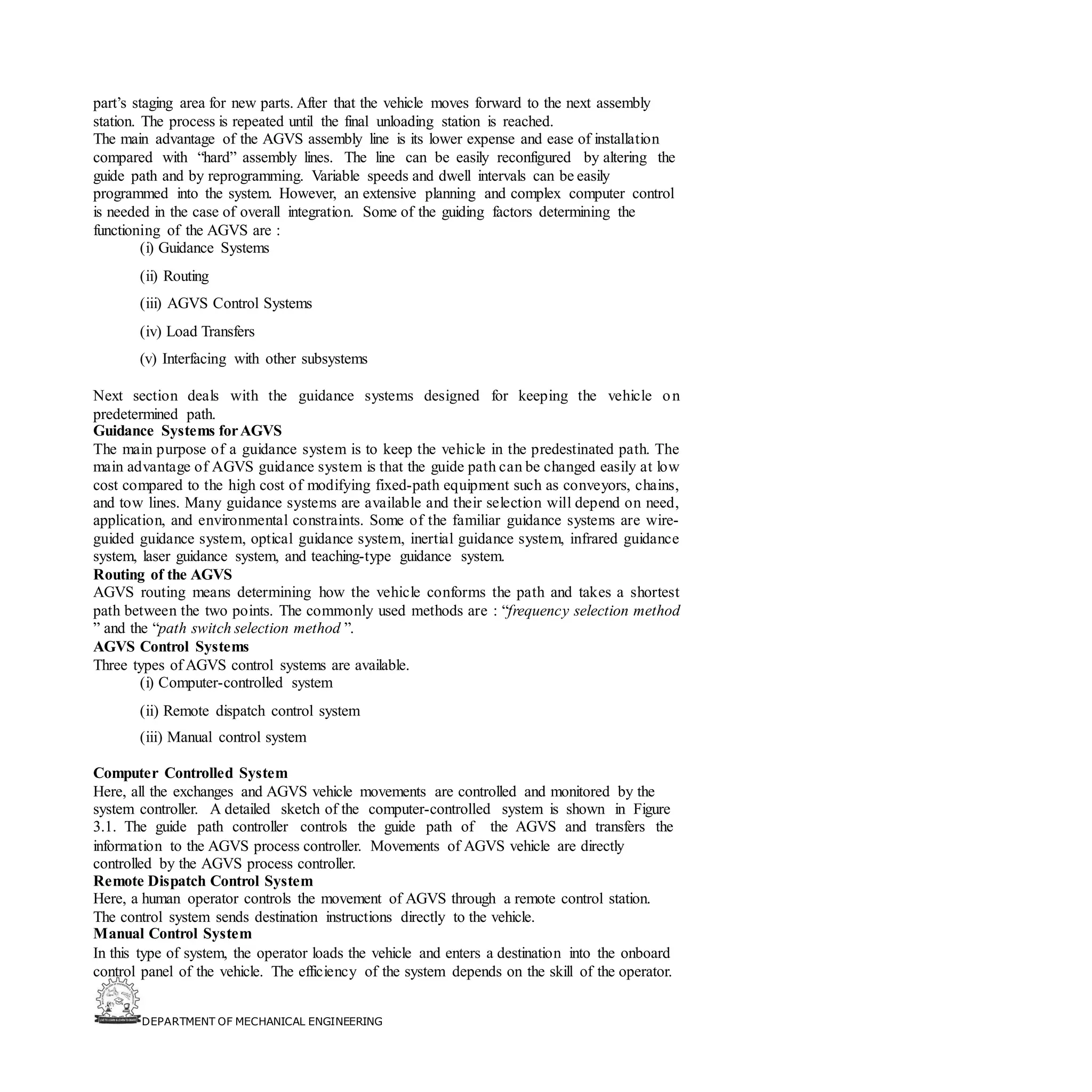 DEPARTMENT OF MECHANICAL ENGINEERING
part’s staging area for new parts. After that the vehicle moves forward to the next assembly
station. The process is repeated until the final unloading station is reached.
The main advantage of the AGVS assembly line is its lower expense and ease of installation
compared with “hard” assembly lines. The line can be easily reconfigured by altering the
guide path and by reprogramming. Variable speeds and dwell intervals can be easily
programmed into the system. However, an extensive planning and complex computer control
is needed in the case of overall integration. Some of the guiding factors determining the
functioning of the AGVS are :
(i) Guidance Systems
(ii) Routing
(iii) AGVS Control Systems
(iv) Load Transfers
(v) Interfacing with other subsystems
Next section deals with the guidance systems designed for keeping the vehicle on
predetermined path.
Guidance Systems forAGVS
The main purpose of a guidance system is to keep the vehicle in the predestinated path. The
main advantage of AGVS guidance system is that the guide path can be changed easily at low
cost compared to the high cost of modifying fixed-path equipment such as conveyors, chains,
and tow lines. Many guidance systems are available and their selection will depend on need,
application, and environmental constraints. Some of the familiar guidance systems are wire-
guided guidance system, optical guidance system, inertial guidance system, infrared guidance
system, laser guidance system, and teaching-type guidance system.
Routing of the AGVS
AGVS routing means determining how the vehicle conforms the path and takes a shortest
path between the two points. The commonly used methods are : “frequency selection method
” and the “path switch selection method ”.
AGVS Control Systems
Three types of AGVS control systems are available.
(i) Computer-controlled system
(ii) Remote dispatch control system
(iii) Manual control system
Computer Controlled System
Here, all the exchanges and AGVS vehicle movements are controlled and monitored by the
system controller. A detailed sketch of the computer-controlled system is shown in Figure
3.1. The guide path controller controls the guide path of the AGVS and transfers the
information to the AGVS process controller. Movements of AGVS vehicle are directly
controlled by the AGVS process controller.
Remote Dispatch Control System
Here, a human operator controls the movement of AGVS through a remote control station.
The control system sends destination instructions directly to the vehicle.
Manual Control System
In this type of system, the operator loads the vehicle and enters a destination into the onboard
control panel of the vehicle. The efficiency of the system depends on the skill of the operator.
 