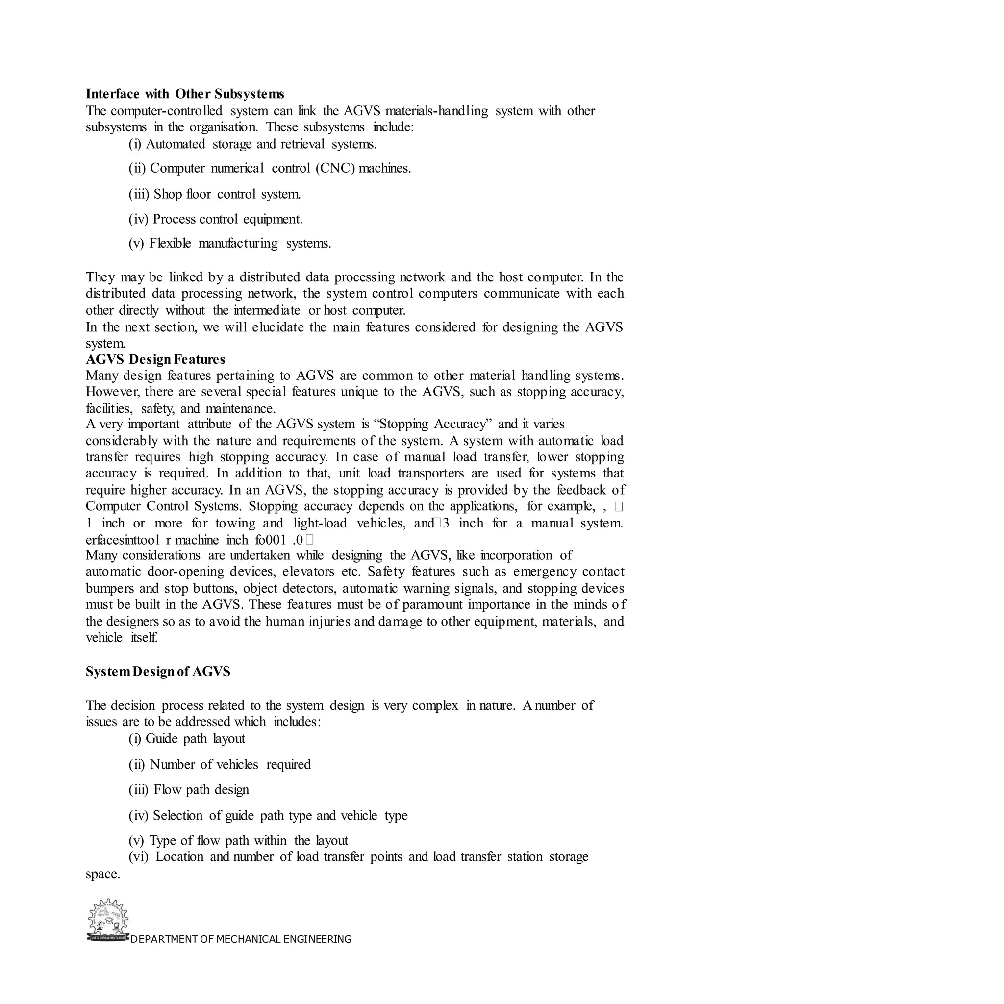 DEPARTMENT OF MECHANICAL ENGINEERING
Interface with Other Subsystems
The computer-controlled system can link the AGVS materials-handling system with other
subsystems in the organisation. These subsystems include:
(i) Automated storage and retrieval systems.
(ii) Computer numerical control (CNC) machines.
(iii) Shop floor control system.
(iv) Process control equipment.
(v) Flexible manufacturing systems.
They may be linked by a distributed data processing network and the host computer. In the
distributed data processing network, the system control computers communicate with each
other directly without the intermediate or host computer.
In the next section, we will elucidate the main features considered for designing the AGVS
system.
AGVS DesignFeatures
Many design features pertaining to AGVS are common to other material handling systems.
However, there are several special features unique to the AGVS, such as stopping accuracy,
facilities, safety, and maintenance.
A very important attribute of the AGVS system is “Stopping Accuracy” and it varies
considerably with the nature and requirements of the system. A system with automatic load
transfer requires high stopping accuracy. In case of manual load transfer, lower stopping
accuracy is required. In addition to that, unit load transporters are used for systems that
require higher accuracy. In an AGVS, the stopping accuracy is provided by the feedback of
Computer Control Systems. Stopping accuracy depends on the applications, for example, ,
1 inch or more for towing and light-load vehicles, and 3 inch for a manual system.
erfacesinttool r machine inch fo001 .0
Many considerations are undertaken while designing the AGVS, like incorporation of
automatic door-opening devices, elevators etc. Safety features such as emergency contact
bumpers and stop buttons, object detectors, automatic warning signals, and stopping devices
must be built in the AGVS. These features must be of paramount importance in the minds of
the designers so as to avoid the human injuries and damage to other equipment, materials, and
vehicle itself.
SystemDesignof AGVS
The decision process related to the system design is very complex in nature. A number of
issues are to be addressed which includes:
(i) Guide path layout
(ii) Number of vehicles required
(iii) Flow path design
(iv) Selection of guide path type and vehicle type
(v) Type of flow path within the layout
(vi) Location and number of load transfer points and load transfer station storage
space.
 