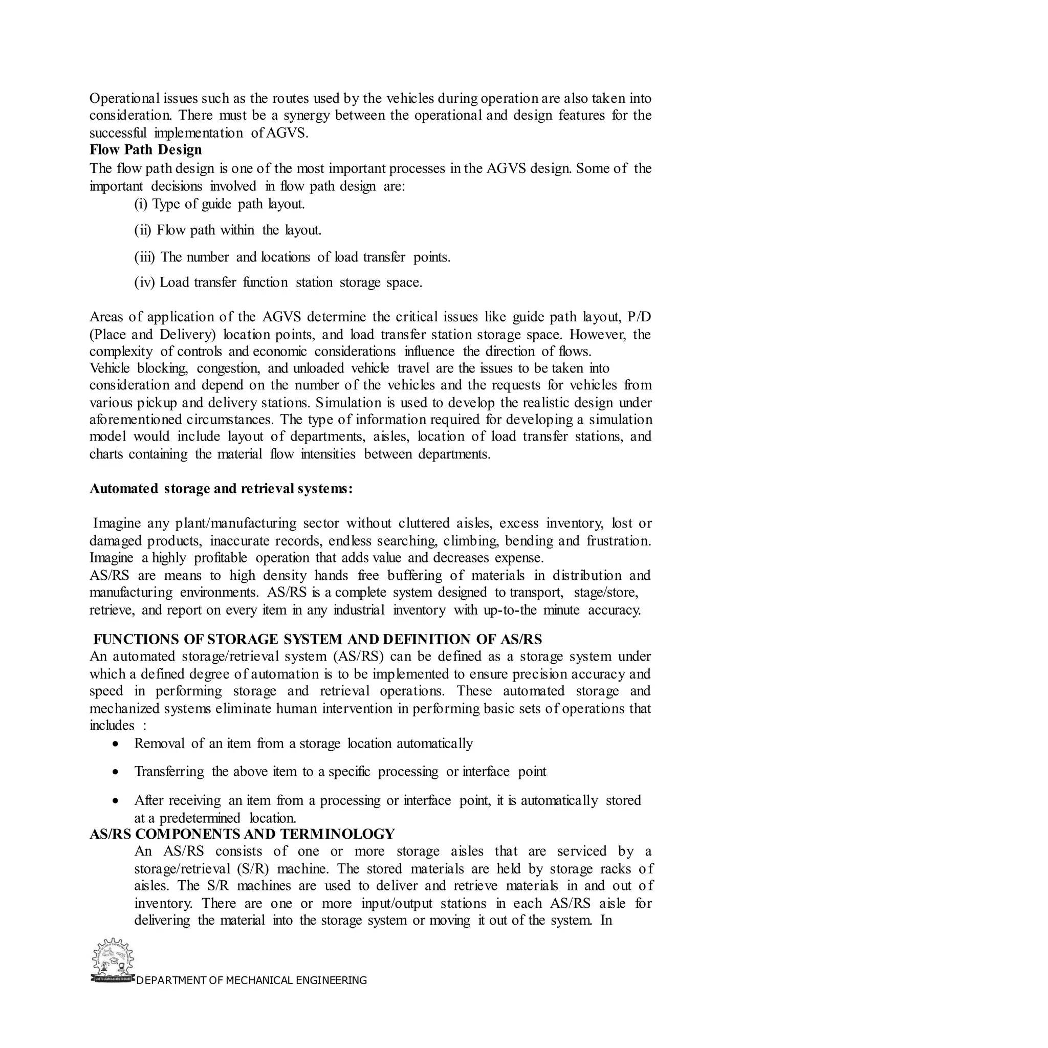 DEPARTMENT OF MECHANICAL ENGINEERING
Operational issues such as the routes used by the vehicles during operation are also taken into
consideration. There must be a synergy between the operational and design features for the
successful implementation of AGVS.
Flow Path Design
The flow path design is one of the most important processes in the AGVS design. Some of the
important decisions involved in flow path design are:
(i) Type of guide path layout.
(ii) Flow path within the layout.
(iii) The number and locations of load transfer points.
(iv) Load transfer function station storage space.
Areas of application of the AGVS determine the critical issues like guide path layout, P/D
(Place and Delivery) location points, and load transfer station storage space. However, the
complexity of controls and economic considerations influence the direction of flows.
Vehicle blocking, congestion, and unloaded vehicle travel are the issues to be taken into
consideration and depend on the number of the vehicles and the requests for vehicles from
various pickup and delivery stations. Simulation is used to develop the realistic design under
aforementioned circumstances. The type of information required for developing a simulation
model would include layout of departments, aisles, location of load transfer stations, and
charts containing the material flow intensities between departments.
Automated storage and retrieval systems:
Imagine any plant/manufacturing sector without cluttered aisles, excess inventory, lost or
damaged products, inaccurate records, endless searching, climbing, bending and frustration.
Imagine a highly profitable operation that adds value and decreases expense.
AS/RS are means to high density hands free buffering of materials in distribution and
manufacturing environments. AS/RS is a complete system designed to transport, stage/store,
retrieve, and report on every item in any industrial inventory with up-to-the minute accuracy.
FUNCTIONS OF STORAGE SYSTEM AND DEFINITION OF AS/RS
An automated storage/retrieval system (AS/RS) can be defined as a storage system under
which a defined degree of automation is to be implemented to ensure precision accuracy and
speed in performing storage and retrieval operations. These automated storage and
mechanized systems eliminate human intervention in performing basic sets of operations that
includes :
• Removal of an item from a storage location automatically
• Transferring the above item to a specific processing or interface point
• After receiving an item from a processing or interface point, it is automatically stored
at a predetermined location.
AS/RS COMPONENTS AND TERMINOLOGY
An AS/RS consists of one or more storage aisles that are serviced by a
storage/retrieval (S/R) machine. The stored materials are held by storage racks of
aisles. The S/R machines are used to deliver and retrieve materials in and out of
inventory. There are one or more input/output stations in each AS/RS aisle for
delivering the material into the storage system or moving it out of the system. In
 