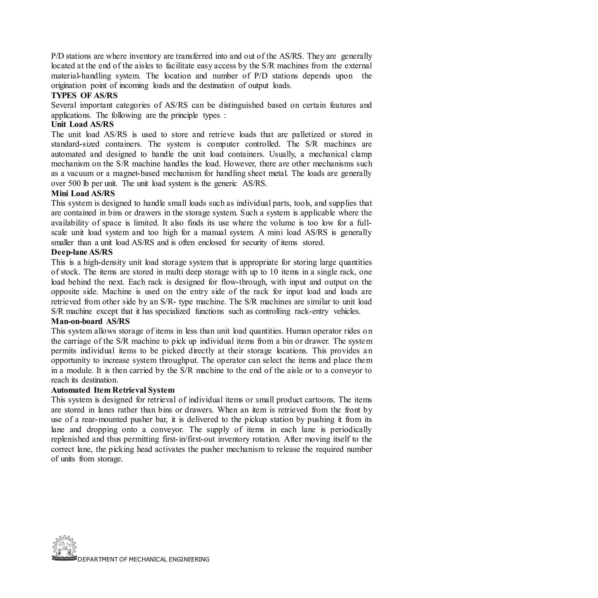 DEPARTMENT OF MECHANICAL ENGINEERING
P/D stations are where inventory are transferred into and out of the AS/RS. They are generally
located at the end of the aisles to facilitate easy access by the S/R machines from the external
material-handling system. The location and number of P/D stations depends upon the
origination point of incoming loads and the destination of output loads.
TYPES OF AS/RS
Several important categories of AS/RS can be distinguished based on certain features and
applications. The following are the principle types :
Unit Load AS/RS
The unit load AS/RS is used to store and retrieve loads that are palletized or stored in
standard-sized containers. The system is computer controlled. The S/R machines are
automated and designed to handle the unit load containers. Usually, a mechanical clamp
mechanism on the S/R machine handles the load. However, there are other mechanisms such
as a vacuum or a magnet-based mechanism for handling sheet metal. The loads are generally
over 500 lb per unit. The unit load system is the generic AS/RS.
Mini Load AS/RS
This system is designed to handle small loads such as individual parts, tools, and supplies that
are contained in bins or drawers in the storage system. Such a system is applicable where the
availability of space is limited. It also finds its use where the volume is too low for a full-
scale unit load system and too high for a manual system. A mini load AS/RS is generally
smaller than a unit load AS/RS and is often enclosed for security of items stored.
Deep-lane AS/RS
This is a high-density unit load storage system that is appropriate for storing large quantities
of stock. The items are stored in multi deep storage with up to 10 items in a single rack, one
load behind the next. Each rack is designed for flow-through, with input and output on the
opposite side. Machine is used on the entry side of the rack for input load and loads are
retrieved from other side by an S/R- type machine. The S/R machines are similar to unit load
S/R machine except that it has specialized functions such as controlling rack-entry vehicles.
Man-on-board AS/RS
This system allows storage of items in less than unit load quantities. Human operator rides on
the carriage of the S/R machine to pick up individual items from a bin or drawer. The system
permits individual items to be picked directly at their storage locations. This provides an
opportunity to increase system throughput. The operator can select the items and place them
in a module. It is then carried by the S/R machine to the end of the aisle or to a conveyor to
reach its destination.
Automated Item Retrieval System
This system is designed for retrieval of individual items or small product cartoons. The items
are stored in lanes rather than bins or drawers. When an item is retrieved from the front by
use of a rear-mounted pusher bar, it is delivered to the pickup station by pushing it from its
lane and dropping onto a conveyor. The supply of items in each lane is periodically
replenished and thus permitting first-in/first-out inventory rotation. After moving itself to the
correct lane, the picking head activates the pusher mechanism to release the required number
of units from storage.
 