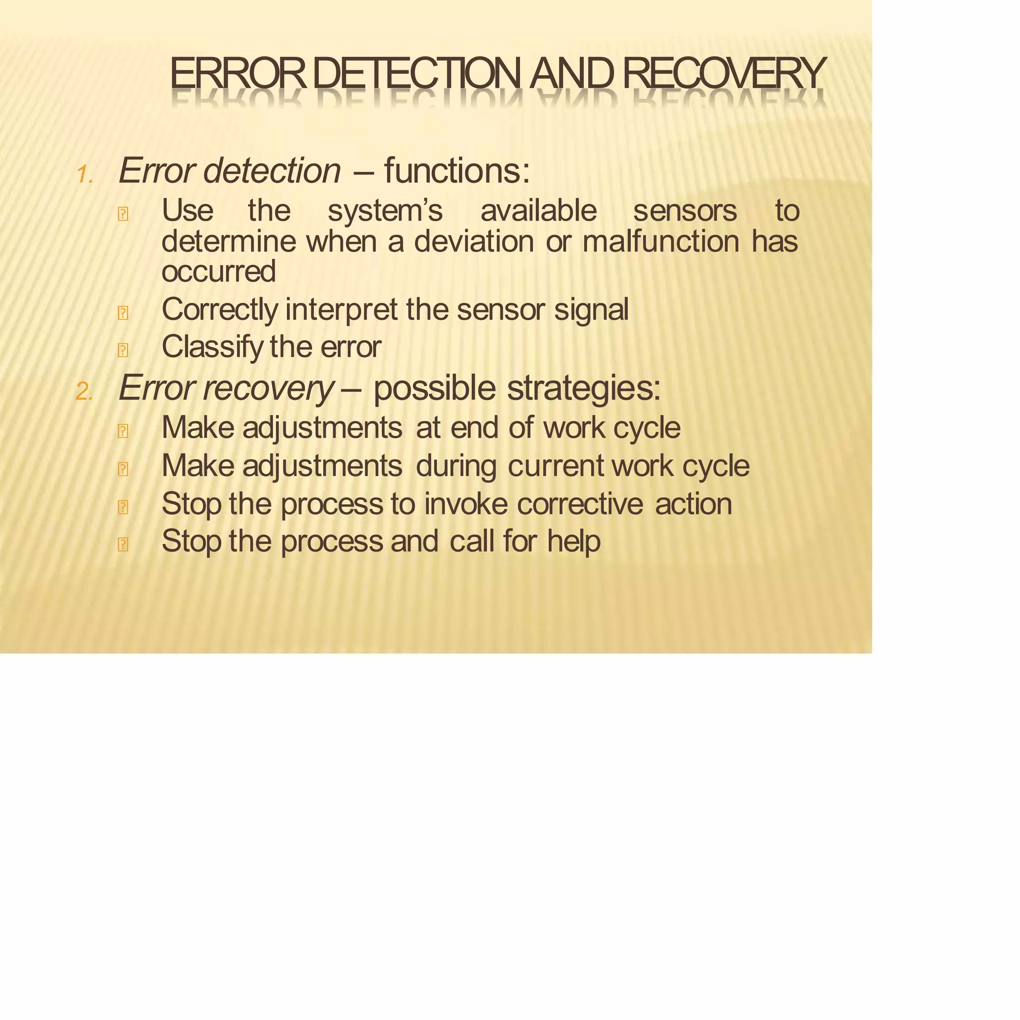 ERRORDETECTIONANDRECOVERY
1. Error detection – functions:
Use the system’s available sensors to
determine when a deviation or malfunction has
occurred
Correctly interpret the sensor signal
Classify the error
2. Error recovery – possible strategies:
Make adjustments at end of work cycle
Make adjustments during current work cycle
Stop the process to invoke corrective action
Stop the process and call for help
 
