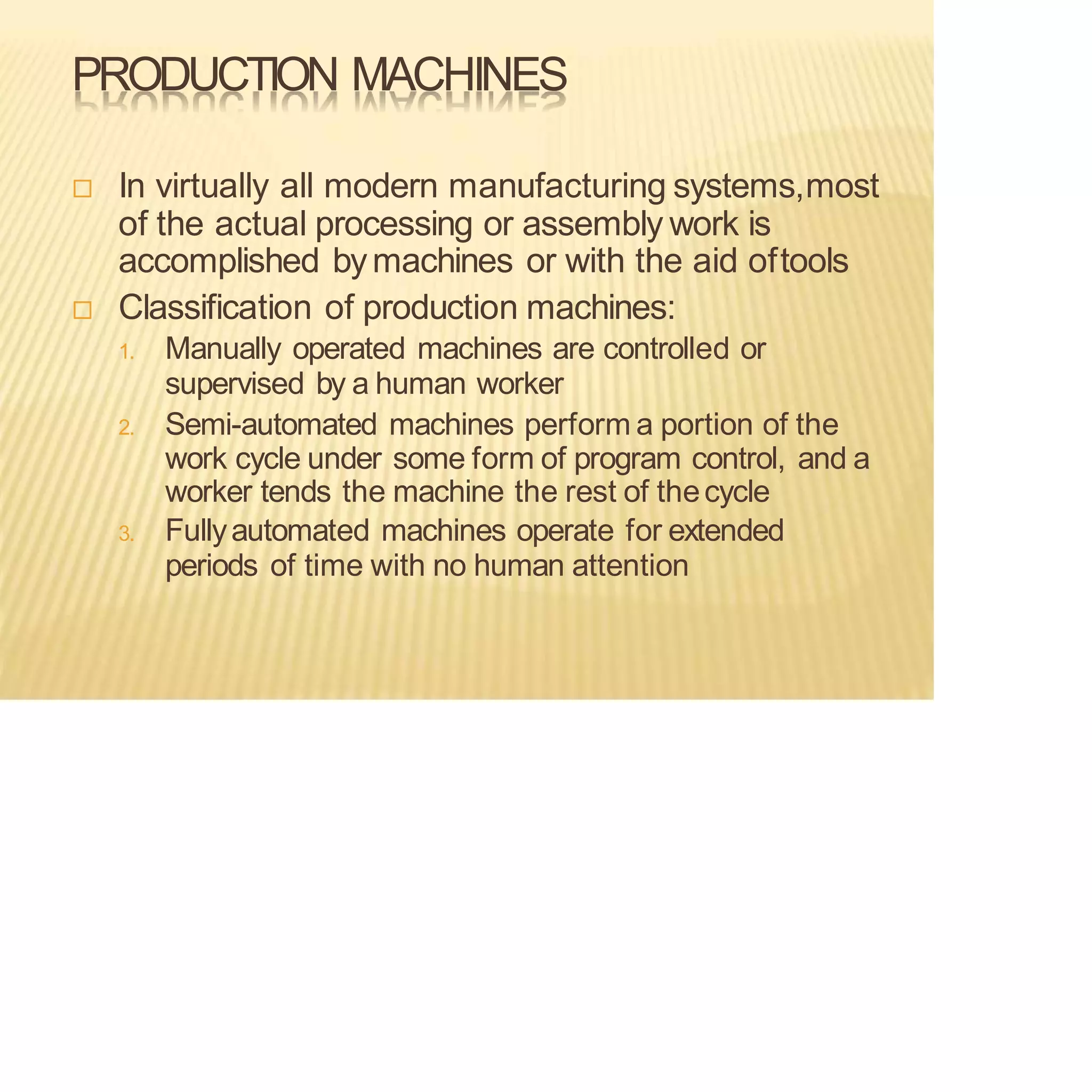 PRODUCTION MACHINES
 In virtually all modern manufacturing systems,most
of the actual processing or assembly work is
accomplished bymachines or with the aid oftools
 Classification of production machines:
1. Manually operated machines are controlled or
supervised by a human worker
2. Semi-automated machines perform a portion of the
work cycle under some form of program control, and a
worker tends the machine the rest of thecycle
3. Fullyautomated machines operate for extended
periods of time with no human attention
 