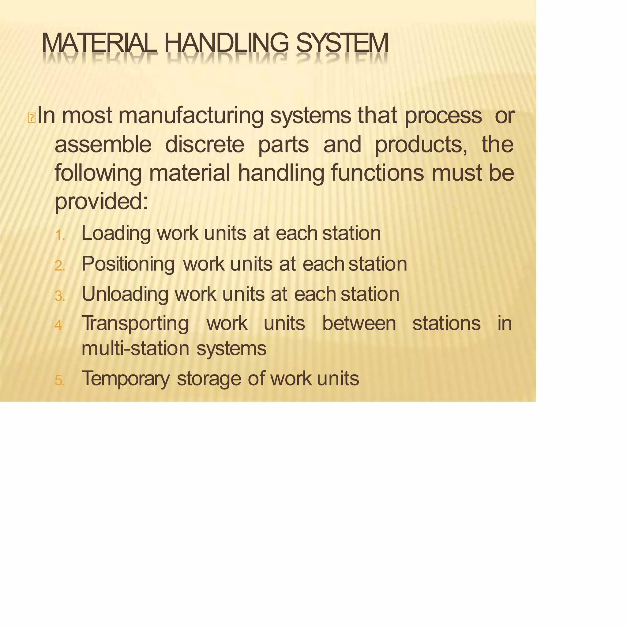 MATERIAL HANDLING SYSTEM
In most manufacturing systems that process or
assemble discrete parts and products, the
following material handling functions must be
provided:
1. Loading work units at each station
2. Positioning work units at eachstation
3. Unloading work units at each station
stations in
4
. T
ransporting work units between
multi-station systems
5. Temporary storage of work units
 