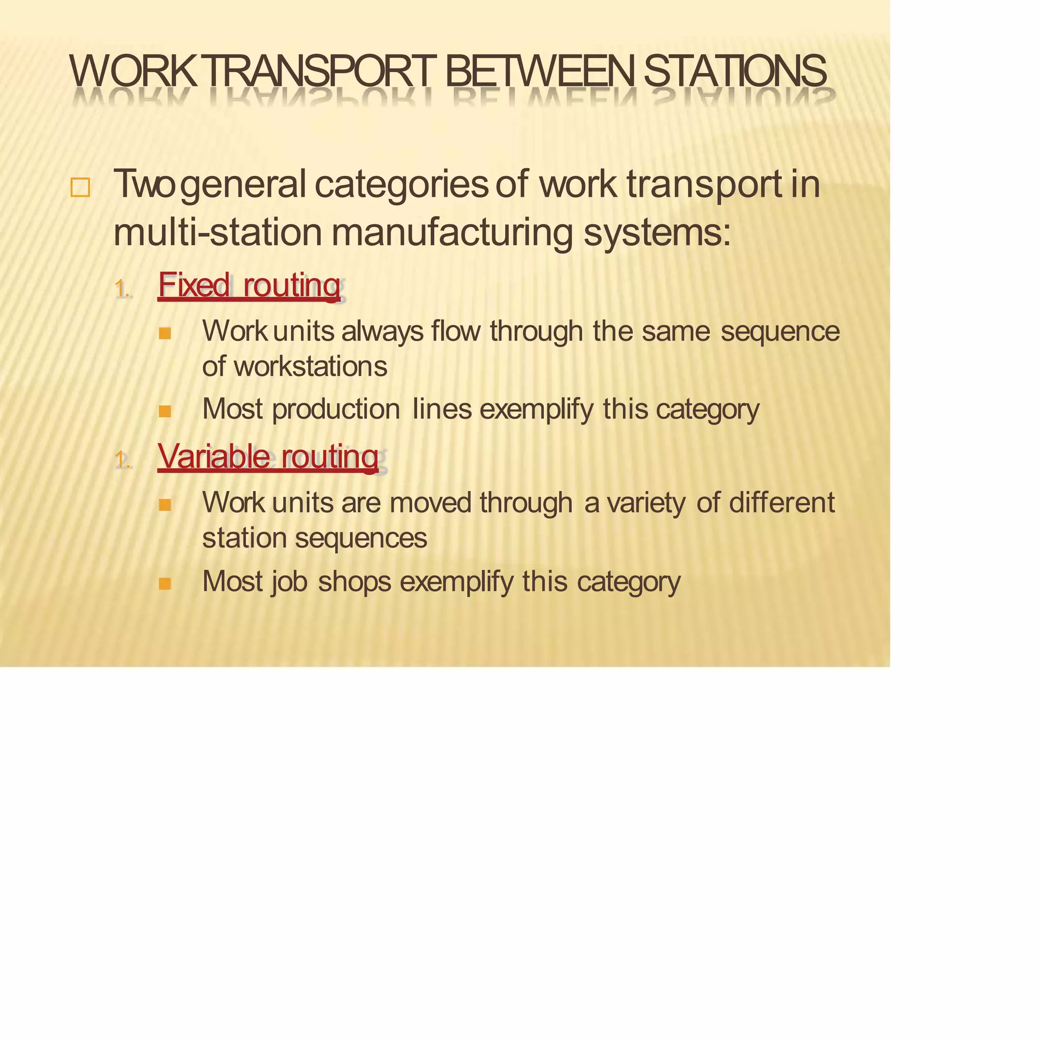 WORKTRANSPORTBETWEENSTATIONS
 Twogeneral categoriesof work transport in
multi-station manufacturing systems:
1. Fixed routing
◼ Workunits always flow through the same sequence
of workstations
◼ Most production lines exemplify this category
1. Variable routing
◼ Work units are moved through a variety of different
station sequences
◼ Most job shops exemplify this category
 