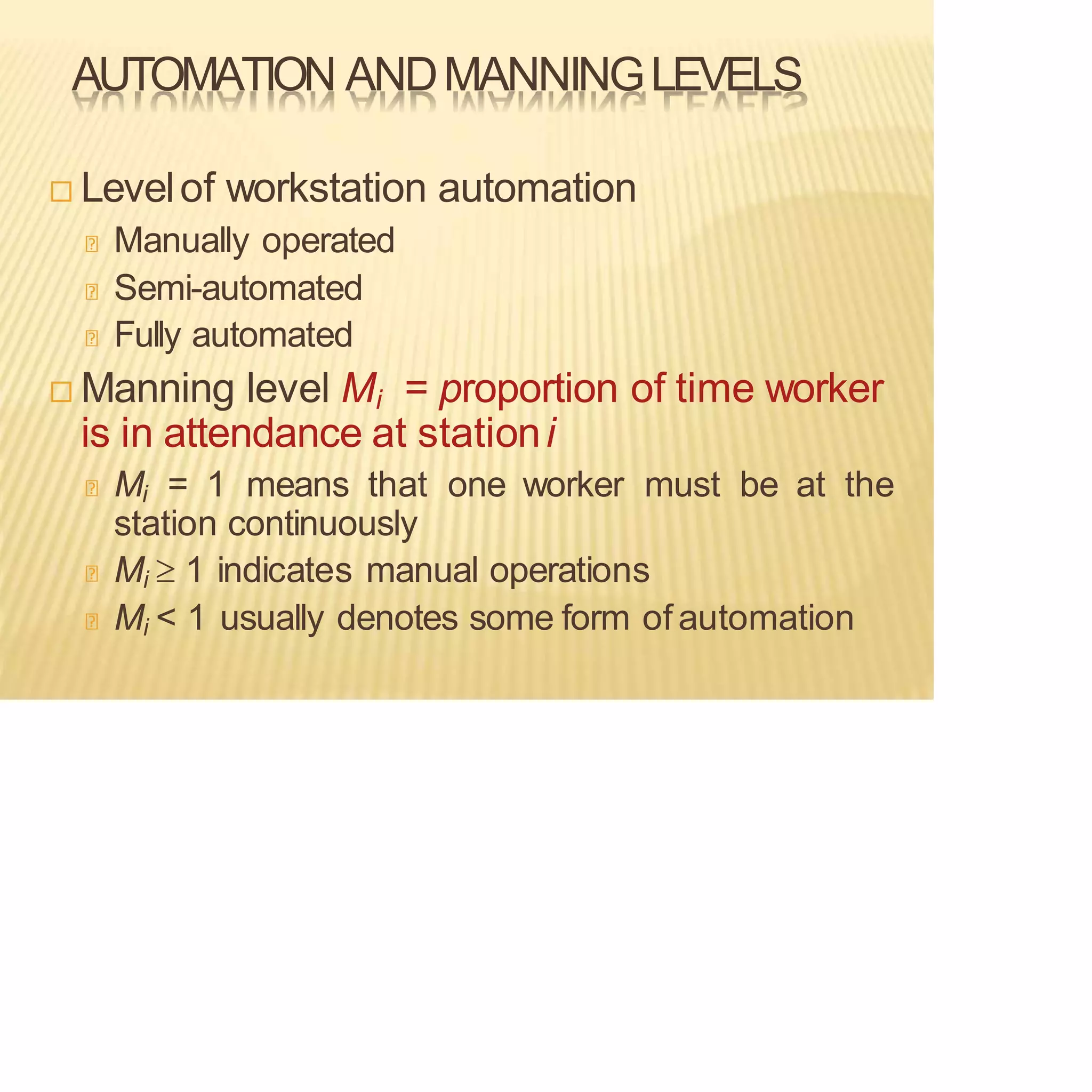 AUTOMATION ANDMANNINGLEVELS
 Levelof workstation automation
Manually operated
Semi-automated
Fully automated
 Manning level Mi = proportion of time worker
is in attendance at stationi
Mi = 1 means that one worker must be at the
station continuously
Mi  1 indicates manual operations
Mi < 1 usually denotes some form of automation
 