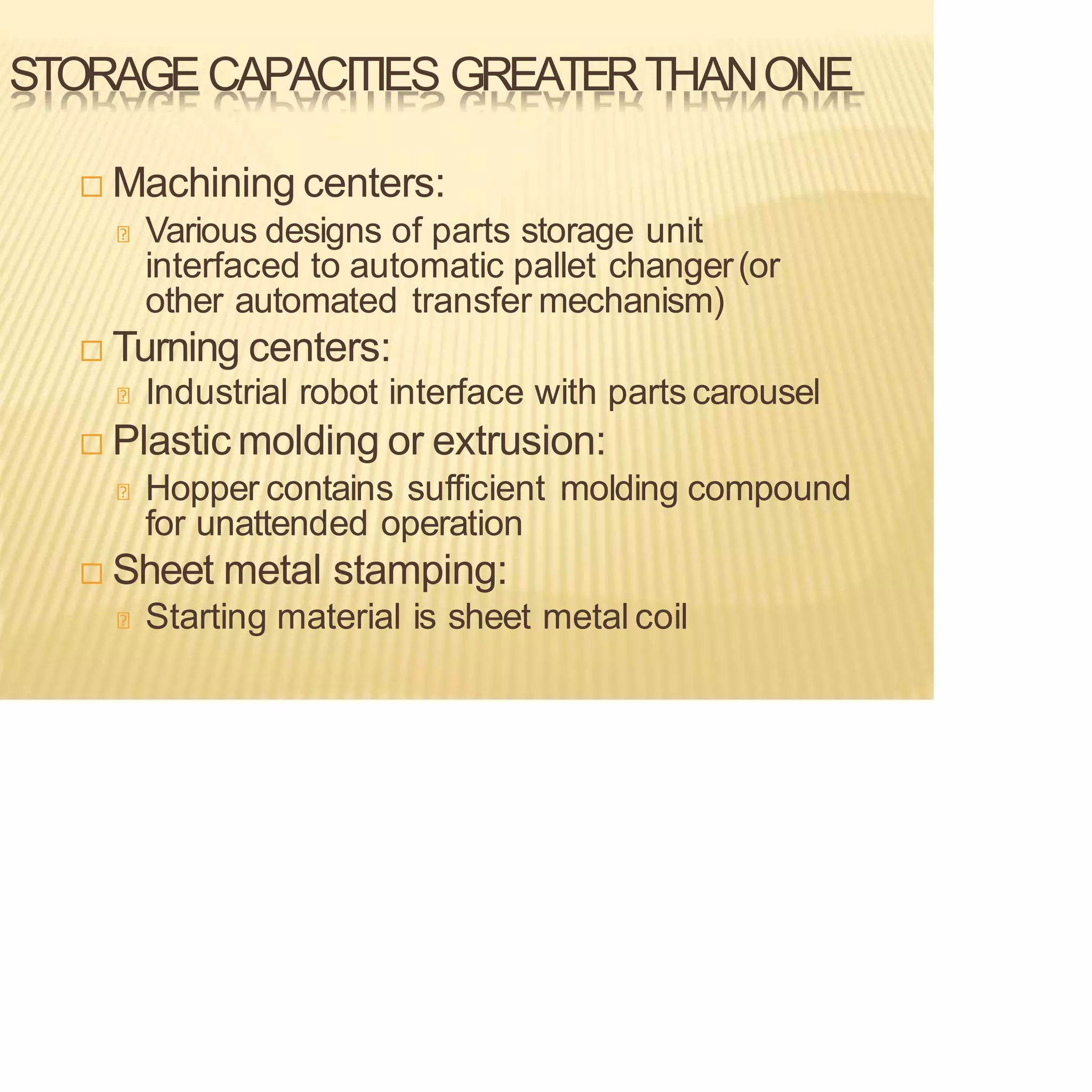STORAGECAPACITIES GREATERTHANONE
 Machining centers:
Various designs of parts storage unit
interfaced to automatic pallet changer(or
other automated transfer mechanism)
 Turning centers:
Industrial robot interface with parts carousel
 Plastic molding or extrusion:
Hopper contains sufficient molding compound
for unattended operation
 Sheet metal stamping:
Starting material is sheet metal coil
 