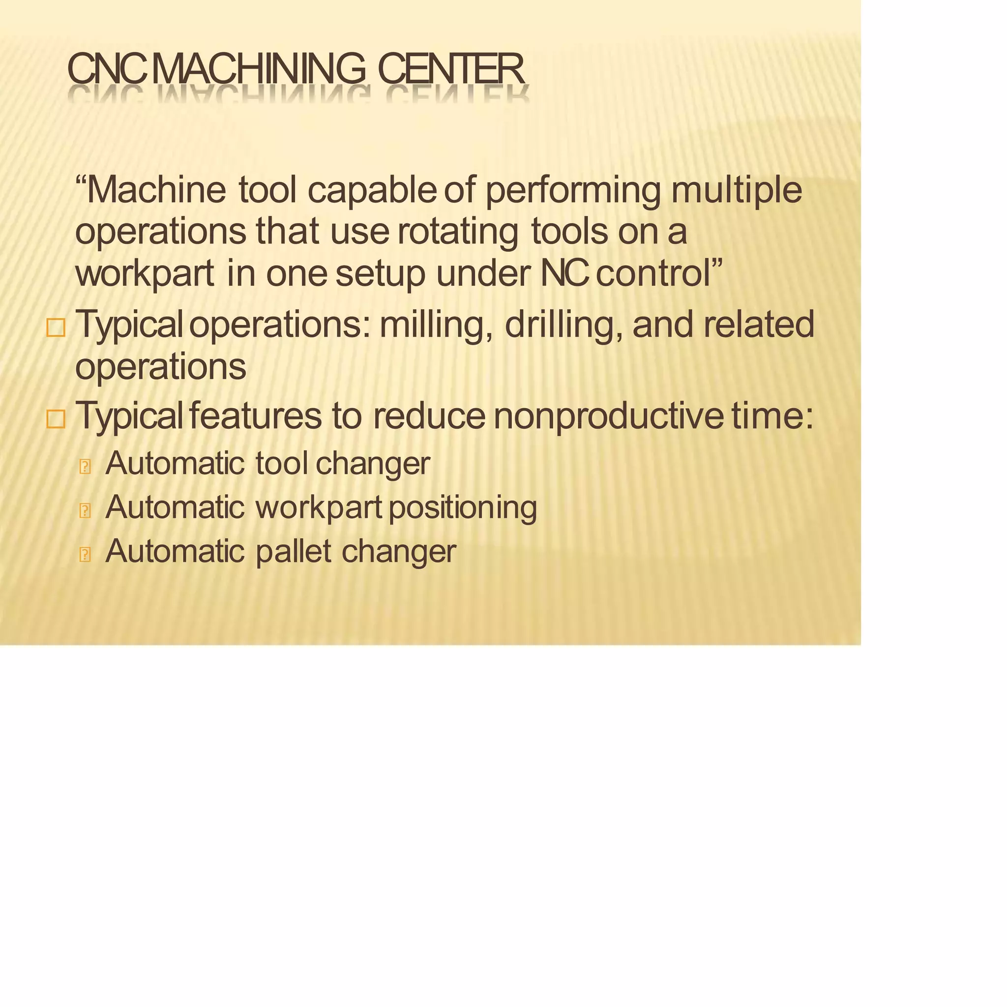 CNCMACHINING CENTER
“Machine tool capableof performing multiple
operations that use rotating tools on a
workpart in one setup under NCcontrol”
 Typicaloperations: milling, drilling, and related
operations
 Typicalfeatures to reduce nonproductivetime:
Automatic tool changer
Automatic workpart positioning
Automatic pallet changer
 