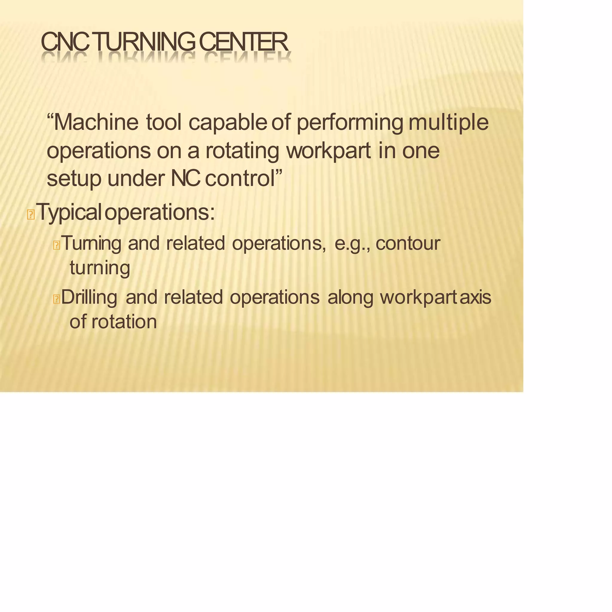 CNCTURNINGCENTER
“Machine tool capableof performing multiple
operations on a rotating workpart in one
setup under NCcontrol”
Typicaloperations:
Turning and related operations, e.g., contour
turning
Drilling and related operations along workpartaxis
of rotation
 