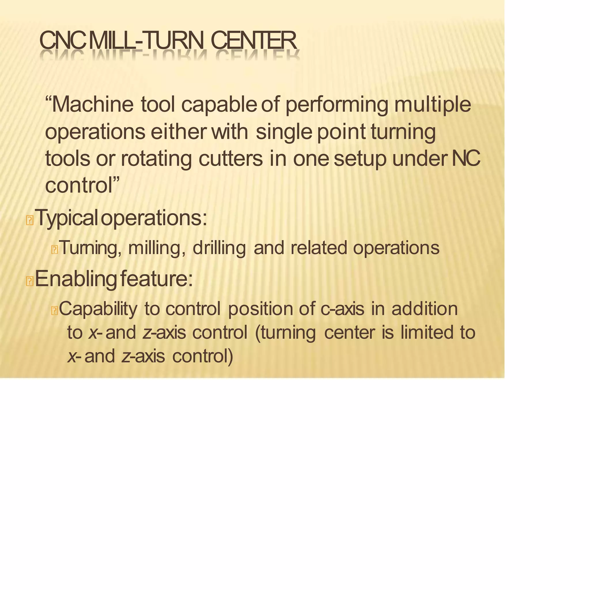 CNCMILL-TURN CENTER
“Machine tool capableof performing multiple
operations either with single point turning
tools or rotating cutters in one setup under NC
control”
Typicaloperations:
Turning, milling, drilling and related operations
Enablingfeature:
Capability to control position of c-axis in addition
to x-and z-axis control (turning center is limited to
x-and z-axis control)
 