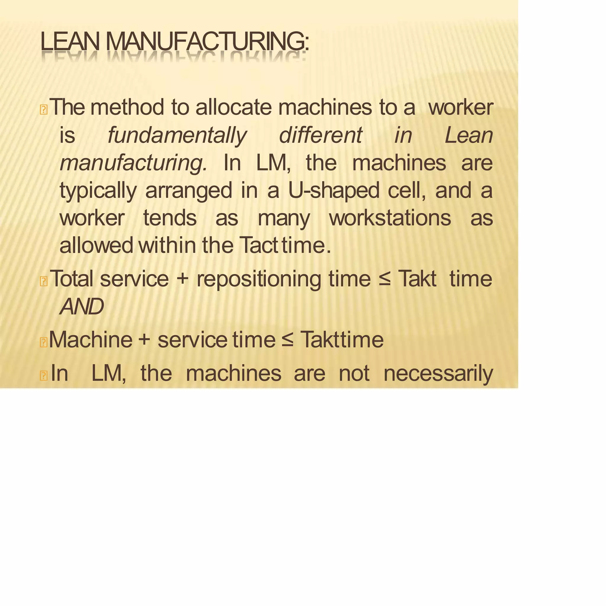 LEAN MANUFACTURING:
The method to allocate machines to a worker
is fundamentally different in Lean
manufacturing. In LM, the machines are
typically arranged in a U-shaped cell, and a
worker tends as many workstations as
allowed within the Tacttime.
Total service + repositioning time ≤ Takt time
AND
Machine + service time ≤ Takttime
In LM, the machines are not necessarily
 