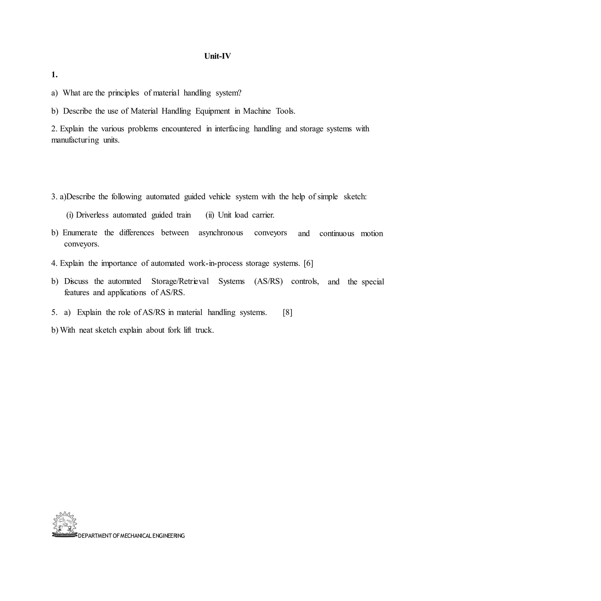 DEPARTMENT OFMECHANICALENGINEERING
Unit-IV
1.
a) What are the principles of material handling system?
b) Describe the use of Material Handling Equipment in Machine Tools.
2. Explain the various problems encountered in interfacing handling and storage systems with
manufacturing units.
3. a)Describe the following automated guided vehicle system with the help of simple sketch:
(i) Driverless automated guided train (ii) Unit load carrier.
b) Enumerate the differences between asynchronous conveyors
conveyors.
and continuous motion
4. Explain the importance of automated work-in-process storage systems. [6]
b) Discuss the automated Storage/Retrieval Systems (AS/RS) controls,
features and applications of AS/RS.
5. a) Explain the role of AS/RS in material handling systems. [8]
and the special
b) With neat sketch explain about fork lift truck.
 