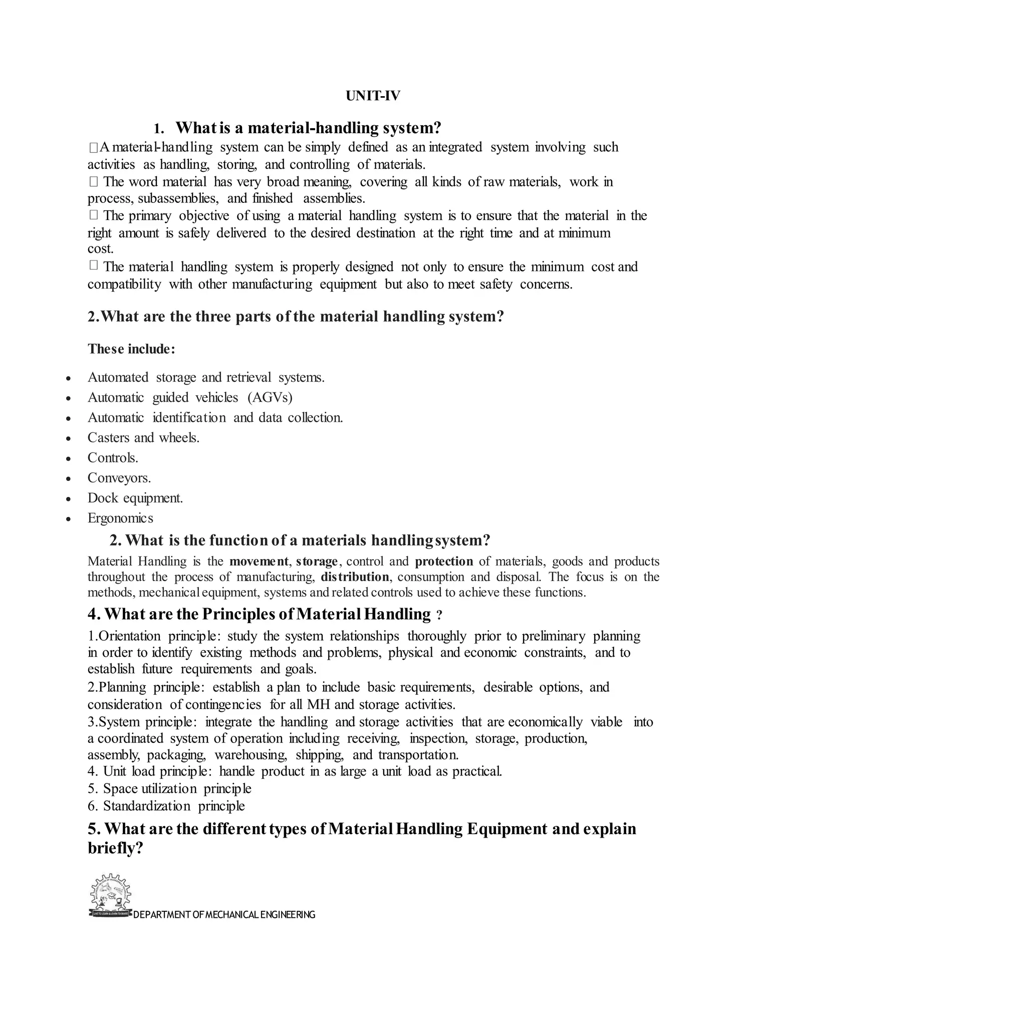 DEPARTMENT OFMECHANICALENGINEERING
UNIT-IV
1. Whatis a material-handling system?
A material-handling system can be simply defined as an integrated system involving such
activities as handling, storing, and controlling of materials.
The word material has very broad meaning, covering all kinds of raw materials, work in
process, subassemblies, and finished assemblies.
The primary objective of using a material handling system is to ensure that the material in the
right amount is safely delivered to the desired destination at the right time and at minimum
cost.
The material handling system is properly designed not only to ensure the minimum cost and
compatibility with other manufacturing equipment but also to meet safety concerns.
2.What are the three parts of the material handling system?
These include:
• Automated storage and retrieval systems.
• Automatic guided vehicles (AGVs)
• Automatic identification and data collection.
• Casters and wheels.
• Controls.
• Conveyors.
• Dock equipment.
• Ergonomics
2. What is the function of a materials handlingsystem?
Material Handling is the movement, storage, control and protection of materials, goods and products
throughout the process of manufacturing, distribution, consumption and disposal. The focus is on the
methods, mechanicalequipment, systems and related controls used to achieve these functions.
4. What are the Principles ofMaterialHandling ?
1.Orientation principle: study the system relationships thoroughly prior to preliminary planning
in order to identify existing methods and problems, physical and economic constraints, and to
establish future requirements and goals.
2.Planning principle: establish a plan to include basic requirements, desirable options, and
consideration of contingencies for all MH and storage activities.
3.System principle: integrate the handling and storage activities that are economically viable into
a coordinated system of operation including receiving, inspection, storage, production,
assembly, packaging, warehousing, shipping, and transportation.
4. Unit load principle: handle product in as large a unit load as practical.
5. Space utilization principle
6. Standardization principle
5. What are the differenttypes ofMaterialHandling Equipment and explain
briefly?
 
