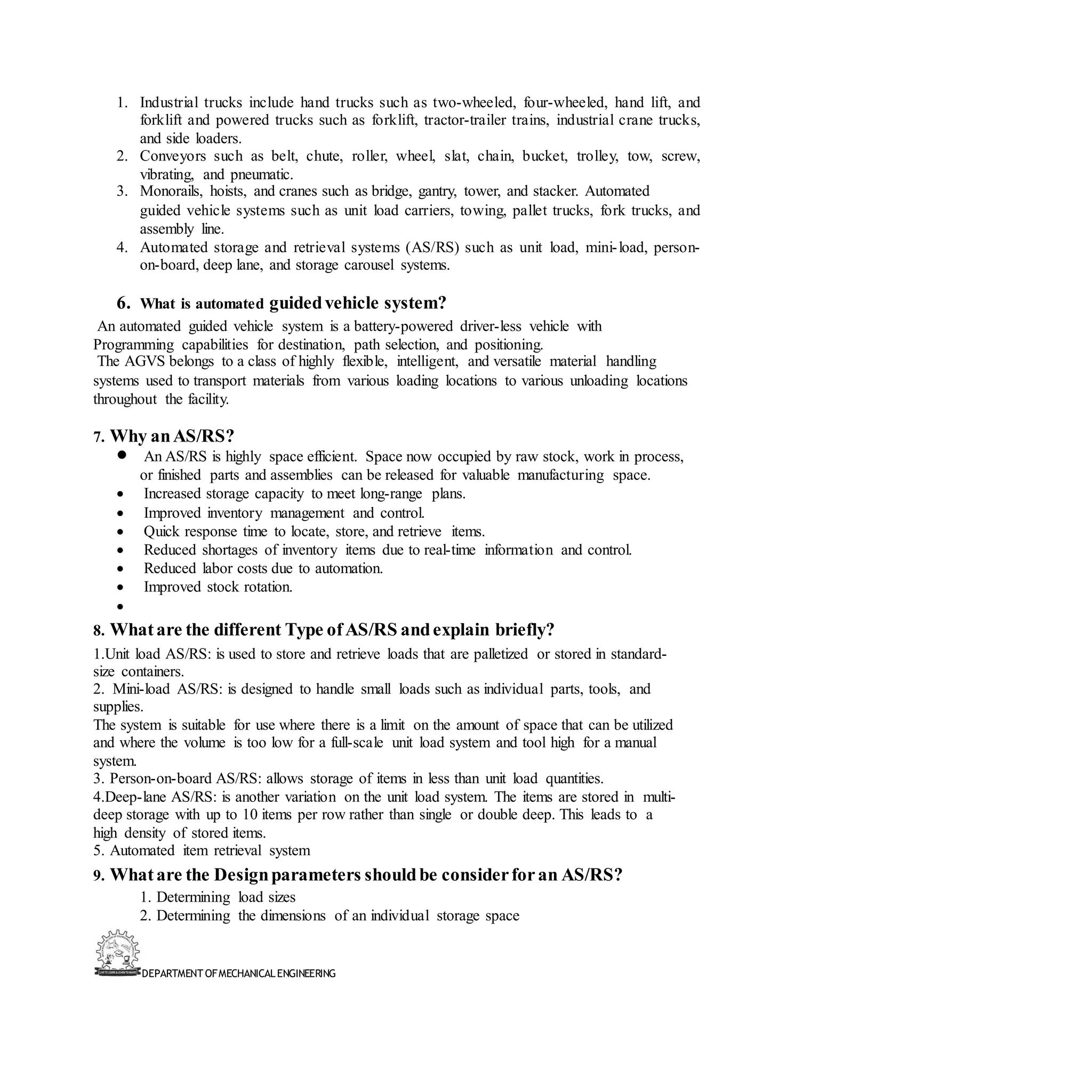 DEPARTMENT OFMECHANICALENGINEERING
1. Industrial trucks include hand trucks such as two-wheeled, four-wheeled, hand lift, and
forklift and powered trucks such as forklift, tractor-trailer trains, industrial crane trucks,
and side loaders.
2. Conveyors such as belt, chute, roller, wheel, slat, chain, bucket, trolley, tow, screw,
vibrating, and pneumatic.
3. Monorails, hoists, and cranes such as bridge, gantry, tower, and stacker. Automated
guided vehicle systems such as unit load carriers, towing, pallet trucks, fork trucks, and
assembly line.
4. Automated storage and retrieval systems (AS/RS) such as unit load, mini-load, person-
on-board, deep lane, and storage carousel systems.
6. What is automated guidedvehicle system?
An automated guided vehicle system is a battery-powered driver-less vehicle with
Programming capabilities for destination, path selection, and positioning.
The AGVS belongs to a class of highly flexible, intelligent, and versatile material handling
systems used to transport materials from various loading locations to various unloading locations
throughout the facility.
7. Why anAS/RS?
• An AS/RS is highly space efficient. Space now occupied by raw stock, work in process,
or finished parts and assemblies can be released for valuable manufacturing space.
• Increased storage capacity to meet long-range plans.
• Improved inventory management and control.
• Quick response time to locate, store, and retrieve items.
• Reduced shortages of inventory items due to real-time information and control.
• Reduced labor costs due to automation.
• Improved stock rotation.
•
8. Whatare the different Type ofAS/RS andexplain briefly?
1.Unit load AS/RS: is used to store and retrieve loads that are palletized or stored in standard-
size containers.
2. Mini-load AS/RS: is designed to handle small loads such as individual parts, tools, and
supplies.
The system is suitable for use where there is a limit on the amount of space that can be utilized
and where the volume is too low for a full-scale unit load system and tool high for a manual
system.
3. Person-on-board AS/RS: allows storage of items in less than unit load quantities.
4.Deep-lane AS/RS: is another variation on the unit load system. The items are stored in multi-
deep storage with up to 10 items per row rather than single or double deep. This leads to a
high density of stored items.
5. Automated item retrieval system
9. Whatare the Designparameters shouldbe considerforan AS/RS?
1. Determining load sizes
2. Determining the dimensions of an individual storage space
 