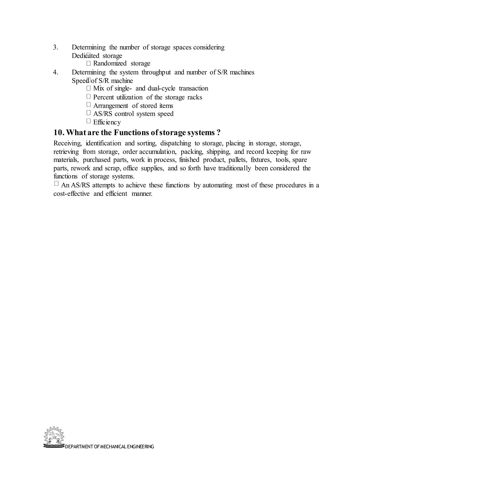 DEPARTMENT OFMECHANICALENGINEERING
3. Determining the number of storage spaces considering
Dedicated storage
Randomized storage
4. Determining the system throughput and number of S/R machines
Speed of S/R machine
Mix of single- and dual-cycle transaction
Percent utilization of the storage racks
Arrangement of stored items
AS/RS control system speed
Efficiency
10. Whatare the Functions ofstorage systems ?
Receiving, identification and sorting, dispatching to storage, placing in storage, storage,
retrieving from storage, order accumulation, packing, shipping, and record keeping for raw
materials, purchased parts, work in process, finished product, pallets, fixtures, tools, spare
parts, rework and scrap, office supplies, and so forth have traditionally been considered the
functions of storage systems.
An AS/RS attempts to achieve these functions by automating most of these procedures in a
cost-effective and efficient manner.
 