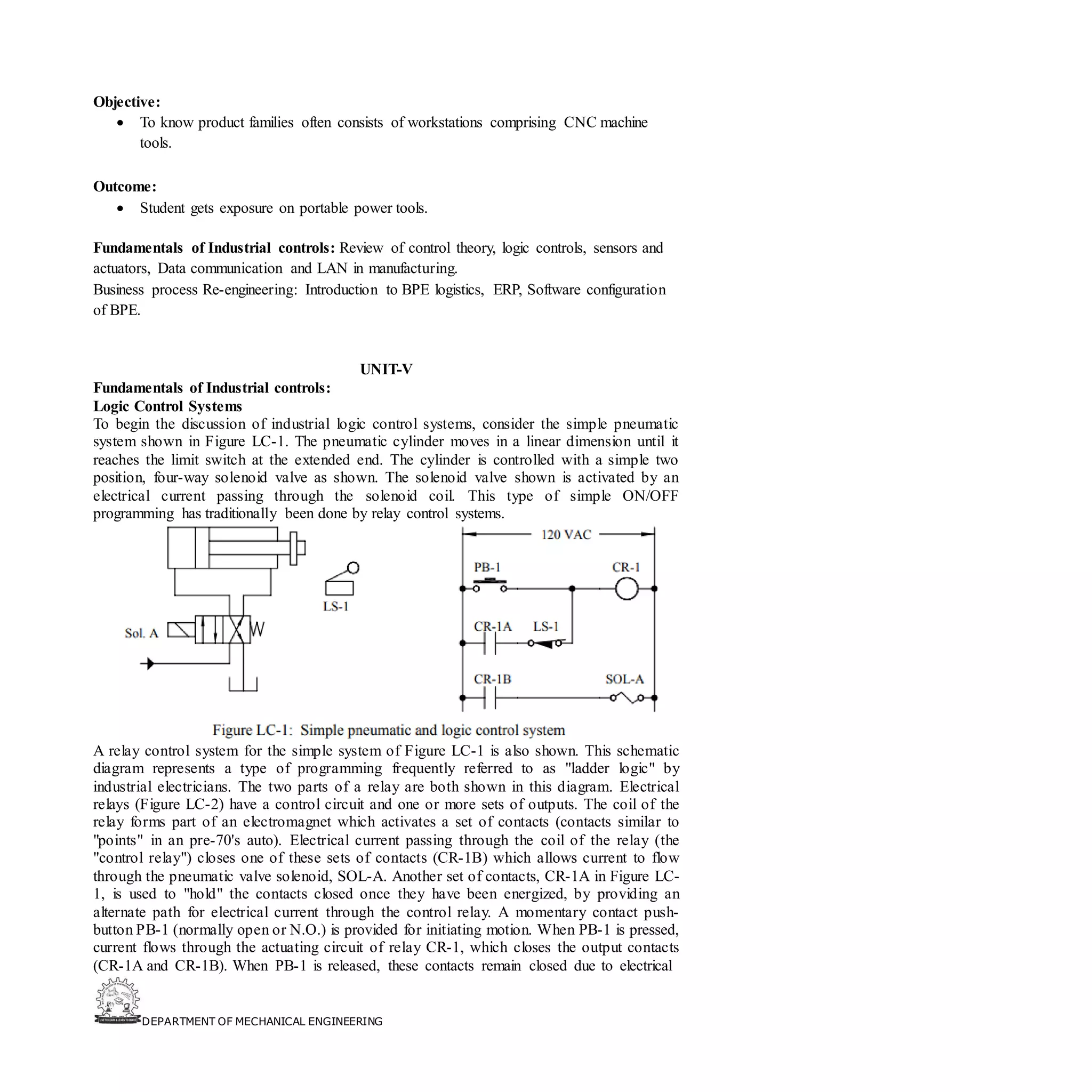 DEPARTMENT OF MECHANICAL ENGINEERING
Objective:
• To know product families often consists of workstations comprising CNC machine
tools.
Outcome:
• Student gets exposure on portable power tools.
Fundamentals of Industrial controls: Review of control theory, logic controls, sensors and
actuators, Data communication and LAN in manufacturing.
Business process Re-engineering: Introduction to BPE logistics, ERP, Software configuration
of BPE.
UNIT-V
Fundamentals of Industrial controls:
Logic Control Systems
To begin the discussion of industrial logic control systems, consider the simple pneumatic
system shown in Figure LC-1. The pneumatic cylinder moves in a linear dimension until it
reaches the limit switch at the extended end. The cylinder is controlled with a simple two
position, four-way solenoid valve as shown. The solenoid valve shown is activated by an
electrical current passing through the solenoid coil. This type of simple ON/OFF
programming has traditionally been done by relay control systems.
A relay control system for the simple system of Figure LC-1 is also shown. This schematic
diagram represents a type of programming frequently referred to as "ladder logic" by
industrial electricians. The two parts of a relay are both shown in this diagram. Electrical
relays (Figure LC-2) have a control circuit and one or more sets of outputs. The coil of the
relay forms part of an electromagnet which activates a set of contacts (contacts similar to
"points" in an pre-70's auto). Electrical current passing through the coil of the relay (the
"control relay") closes one of these sets of contacts (CR-1B) which allows current to flow
through the pneumatic valve solenoid, SOL-A. Another set of contacts, CR-1A in Figure LC-
1, is used to "hold" the contacts closed once they have been energized, by providing an
alternate path for electrical current through the control relay. A momentary contact push-
button PB-1 (normally open or N.O.) is provided for initiating motion. When PB-1 is pressed,
current flows through the actuating circuit of relay CR-1, which closes the output contacts
(CR-1A and CR-1B). When PB-1 is released, these contacts remain closed due to electrical
 