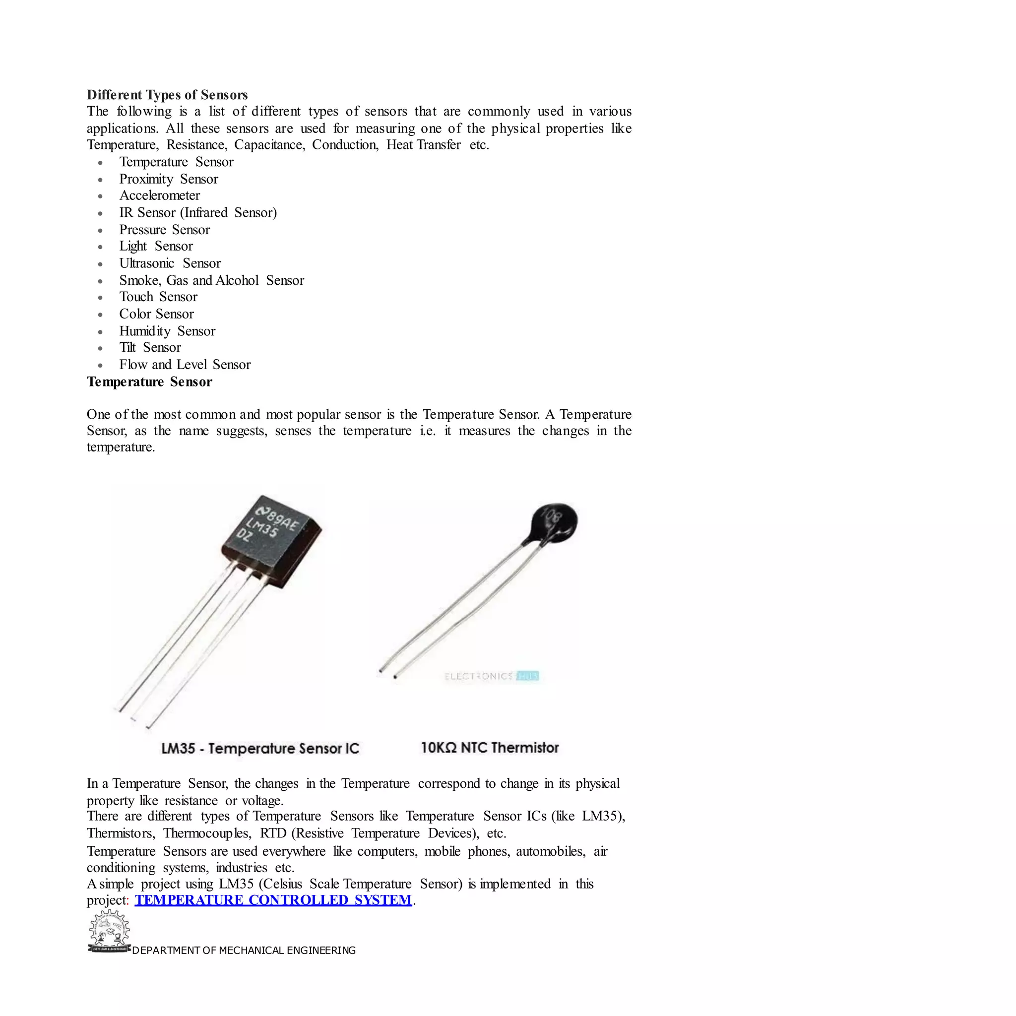 DEPARTMENT OF MECHANICAL ENGINEERING
Different Types of Sensors
The following is a list of different types of sensors that are commonly used in various
applications. All these sensors are used for measuring one of the physical properties like
Temperature, Resistance, Capacitance, Conduction, Heat Transfer etc.
• Temperature Sensor
• Proximity Sensor
• Accelerometer
• IR Sensor (Infrared Sensor)
• Pressure Sensor
• Light Sensor
• Ultrasonic Sensor
• Smoke, Gas and Alcohol Sensor
• Touch Sensor
• Color Sensor
• Humidity Sensor
• Tilt Sensor
• Flow and Level Sensor
Temperature Sensor
One of the most common and most popular sensor is the Temperature Sensor. A Temperature
Sensor, as the name suggests, senses the temperature i.e. it measures the changes in the
temperature.
In a Temperature Sensor, the changes in the Temperature correspond to change in its physical
property like resistance or voltage.
There are different types of Temperature Sensors like Temperature Sensor ICs (like LM35),
Thermistors, Thermocouples, RTD (Resistive Temperature Devices), etc.
Temperature Sensors are used everywhere like computers, mobile phones, automobiles, air
conditioning systems, industries etc.
A simple project using LM35 (Celsius Scale Temperature Sensor) is implemented in this
project: TEMPERATURE CONTROLLED SYSTEM.
 
