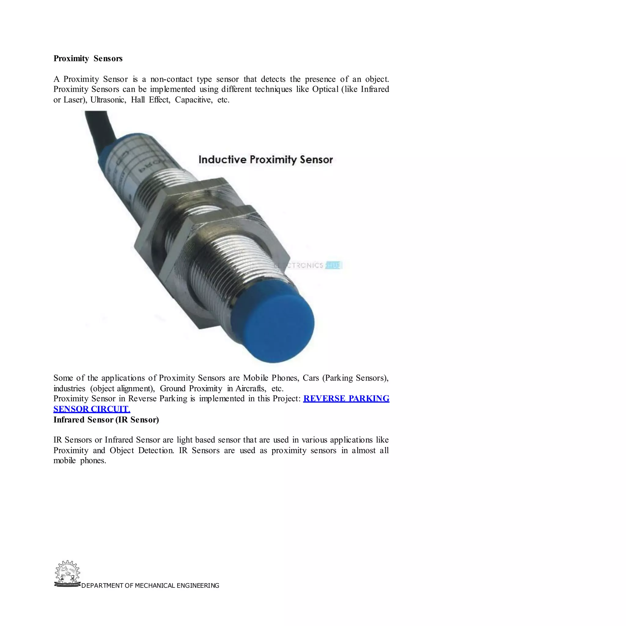 DEPARTMENT OF MECHANICAL ENGINEERING
Proximity Sensors
A Proximity Sensor is a non-contact type sensor that detects the presence of an object.
Proximity Sensors can be implemented using different techniques like Optical (like Infrared
or Laser), Ultrasonic, Hall Effect, Capacitive, etc.
Some of the applications of Proximity Sensors are Mobile Phones, Cars (Parking Sensors),
industries (object alignment), Ground Proximity in Aircrafts, etc.
Proximity Sensor in Reverse Parking is implemented in this Project: REVERSE PARKING
SENSOR CIRCUIT.
Infrared Sensor (IR Sensor)
IR Sensors or Infrared Sensor are light based sensor that are used in various applications like
Proximity and Object Detection. IR Sensors are used as proximity sensors in almost all
mobile phones.
 