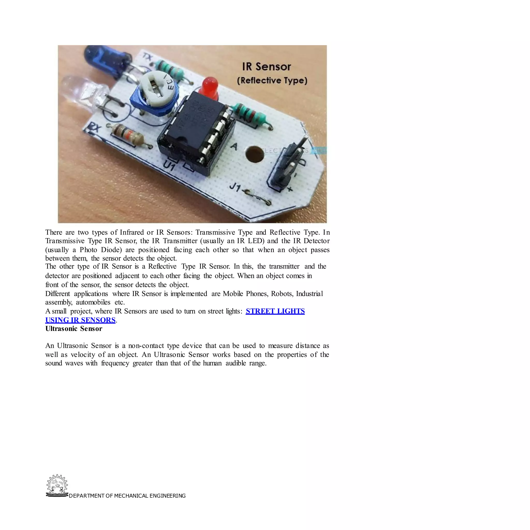 DEPARTMENT OF MECHANICAL ENGINEERING
There are two types of Infrared or IR Sensors: Transmissive Type and Reflective Type. In
Transmissive Type IR Sensor, the IR Transmitter (usually an IR LED) and the IR Detector
(usually a Photo Diode) are positioned facing each other so that when an object passes
between them, the sensor detects the object.
The other type of IR Sensor is a Reflective Type IR Sensor. In this, the transmitter and the
detector are positioned adjacent to each other facing the object. When an object comes in
front of the sensor, the sensor detects the object.
Different applications where IR Sensor is implemented are Mobile Phones, Robots, Industrial
assembly, automobiles etc.
A small project, where IR Sensors are used to turn on street lights: STREET LIGHTS
USING IR SENSORS.
Ultrasonic Sensor
An Ultrasonic Sensor is a non-contact type device that can be used to measure distance as
well as velocity of an object. An Ultrasonic Sensor works based on the properties of the
sound waves with frequency greater than that of the human audible range.
 