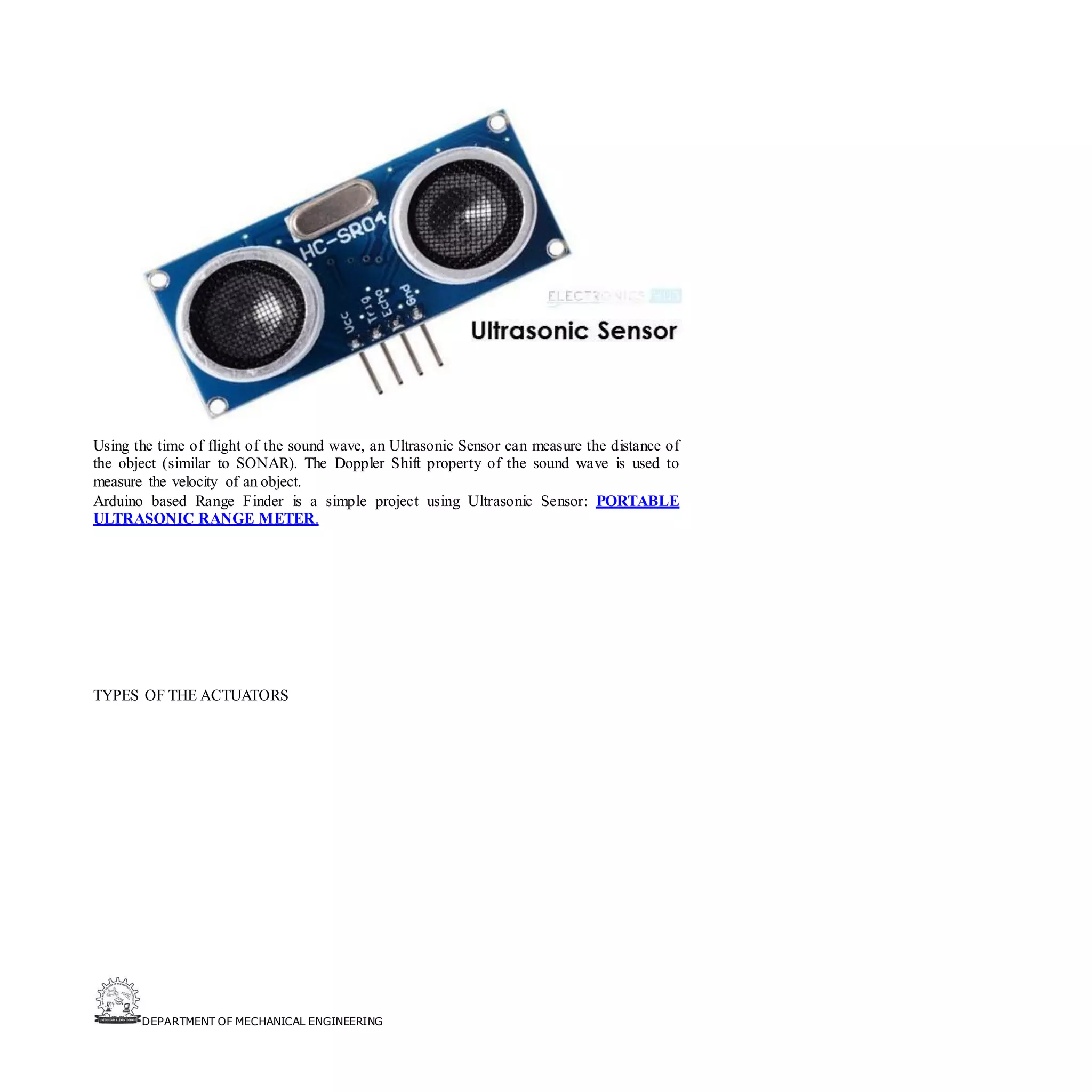 DEPARTMENT OF MECHANICAL ENGINEERING
Using the time of flight of the sound wave, an Ultrasonic Sensor can measure the distance of
the object (similar to SONAR). The Doppler Shift property of the sound wave is used to
measure the velocity of an object.
Arduino based Range Finder is a simple project using Ultrasonic Sensor: PORTABLE
ULTRASONIC RANGE METER.
TYPES OF THE ACTUATORS
 