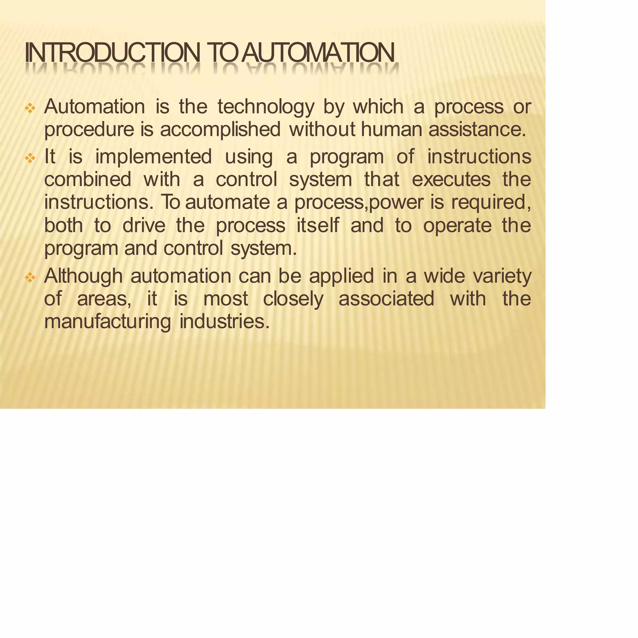 INTRODUCTION TOAUTOMATION
❖ Automation is the technology by which a process or
procedure is accomplished without human assistance.
❖ It is implemented using a program of instructions
combined with a control system that executes the
instructions. T
o automate a process,power is required,
both to drive the process itself and to operate the
program and control system.
❖ Although automation can be applied in a wide variety
of areas, it is most closely associated with the
manufacturing industries.
 