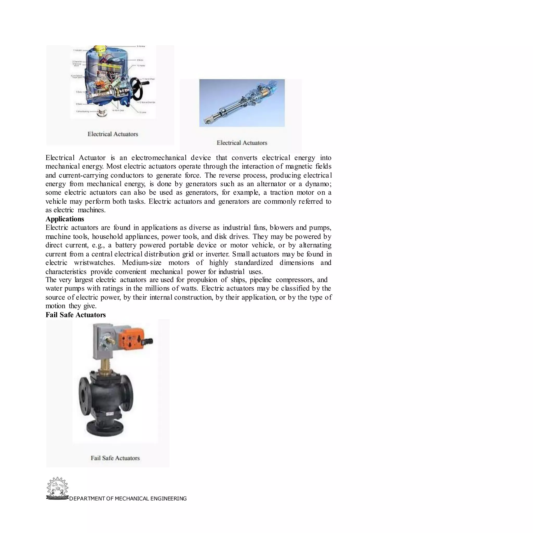 DEPARTMENT OF MECHANICAL ENGINEERING
Electrical Actuator is an electromechanical device that converts electrical energy into
mechanical energy. Most electric actuators operate through the interaction of magnetic fields
and current-carrying conductors to generate force. The reverse process, producing electrical
energy from mechanical energy, is done by generators such as an alternator or a dynamo;
some electric actuators can also be used as generators, for example, a traction motor on a
vehicle may perform both tasks. Electric actuators and generators are commonly referred to
as electric machines.
Applications
Electric actuators are found in applications as diverse as industrial fans, blowers and pumps,
machine tools, household appliances, power tools, and disk drives. They may be powered by
direct current, e.g., a battery powered portable device or motor vehicle, or by alternating
current from a central electrical distribution grid or inverter. Small actuators may be found in
electric wristwatches. Medium-size motors of highly standardized dimensions and
characteristics provide convenient mechanical power for industrial uses.
The very largest electric actuators are used for propulsion of ships, pipeline compressors, and
water pumps with ratings in the millions of watts. Electric actuators may be classified by the
source of electric power, by their internal construction, by their application, or by the type of
motion they give.
Fail Safe Actuators
 