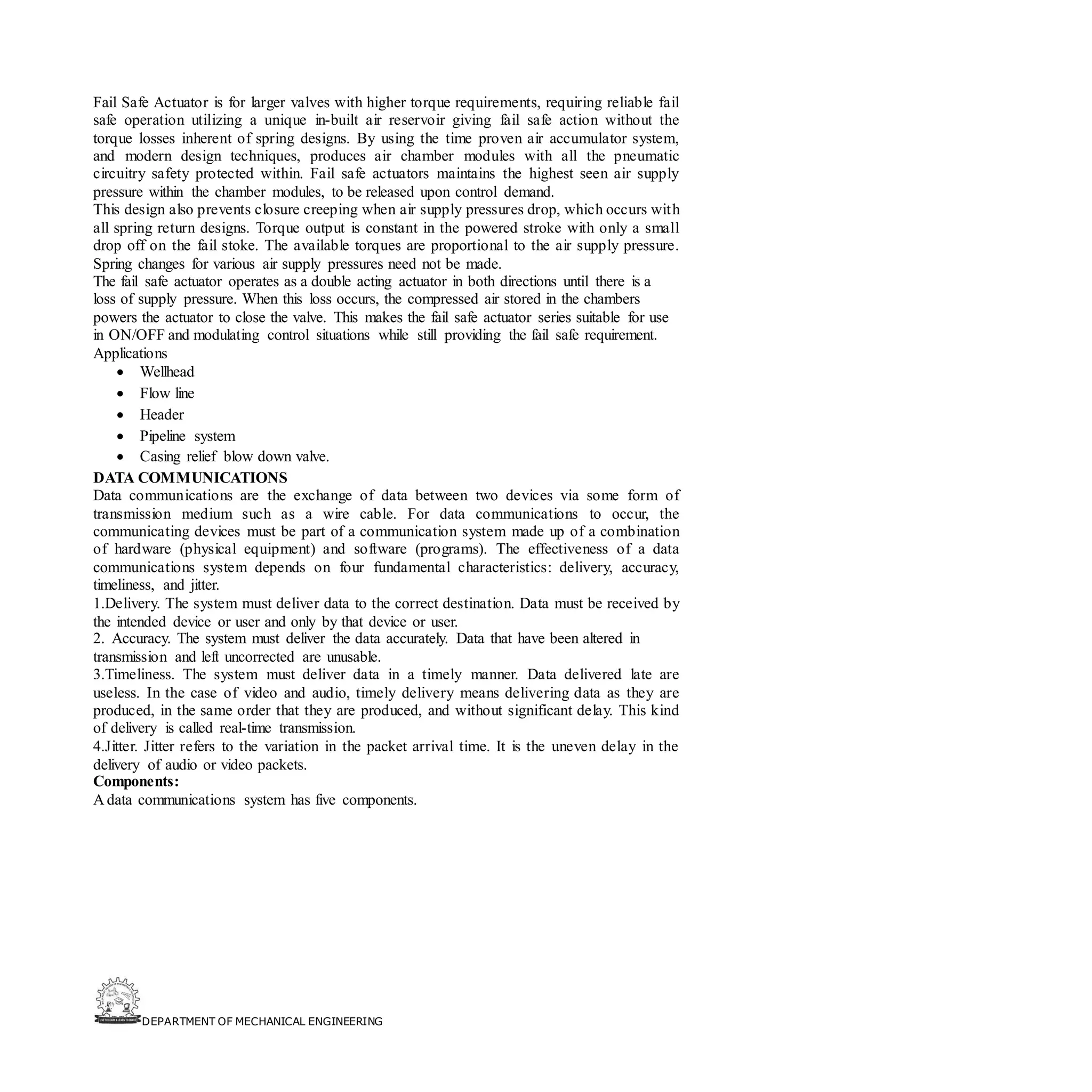 DEPARTMENT OF MECHANICAL ENGINEERING
Fail Safe Actuator is for larger valves with higher torque requirements, requiring reliable fail
safe operation utilizing a unique in-built air reservoir giving fail safe action without the
torque losses inherent of spring designs. By using the time proven air accumulator system,
and modern design techniques, produces air chamber modules with all the pneumatic
circuitry safety protected within. Fail safe actuators maintains the highest seen air supply
pressure within the chamber modules, to be released upon control demand.
This design also prevents closure creeping when air supply pressures drop, which occurs with
all spring return designs. Torque output is constant in the powered stroke with only a small
drop off on the fail stoke. The available torques are proportional to the air supply pressure.
Spring changes for various air supply pressures need not be made.
The fail safe actuator operates as a double acting actuator in both directions until there is a
loss of supply pressure. When this loss occurs, the compressed air stored in the chambers
powers the actuator to close the valve. This makes the fail safe actuator series suitable for use
in ON/OFF and modulating control situations while still providing the fail safe requirement.
Applications
• Wellhead
• Flow line
• Header
• Pipeline system
• Casing relief blow down valve.
DATA COMMUNICATIONS
Data communications are the exchange of data between two devices via some form of
transmission medium such as a wire cable. For data communications to occur, the
communicating devices must be part of a communication system made up of a combination
of hardware (physical equipment) and software (programs). The effectiveness of a data
communications system depends on four fundamental characteristics: delivery, accuracy,
timeliness, and jitter.
1.Delivery. The system must deliver data to the correct destination. Data must be received by
the intended device or user and only by that device or user.
2. Accuracy. The system must deliver the data accurately. Data that have been altered in
transmission and left uncorrected are unusable.
3.Timeliness. The system must deliver data in a timely manner. Data delivered late are
useless. In the case of video and audio, timely delivery means delivering data as they are
produced, in the same order that they are produced, and without significant delay. This kind
of delivery is called real-time transmission.
4.Jitter. Jitter refers to the variation in the packet arrival time. It is the uneven delay in the
delivery of audio or video packets.
Components:
A data communications system has five components.
 