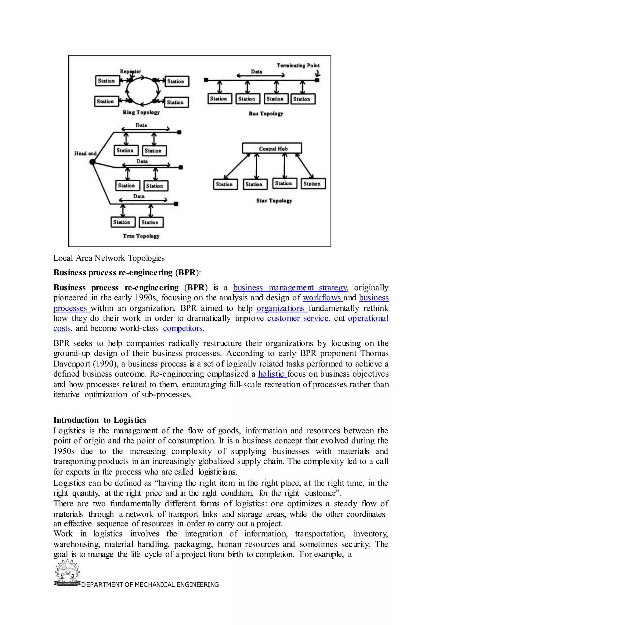 DEPARTMENT OF MECHANICAL ENGINEERING
Local Area Network Topologies
Business process re-engineering (BPR):
Business process re-engineering (BPR) is a business management strategy, originally
pioneered in the early 1990s, focusing on the analysis and design of workflows and business
processes within an organization. BPR aimed to help organizations fundamentally rethink
how they do their work in order to dramatically improve customer service, cut operational
costs, and become world-class competitors.
BPR seeks to help companies radically restructure their organizations by focusing on the
ground-up design of their business processes. According to early BPR proponent Thomas
Davenport (1990), a business process is a set of logically related tasks performed to achieve a
defined business outcome. Re-engineering emphasized a holistic focus on business objectives
and how processes related to them, encouraging full-scale recreation of processes rather than
iterative optimization of sub-processes.
Introduction to Logistics
Logistics is the management of the flow of goods, information and resources between the
point of origin and the point of consumption. It is a business concept that evolved during the
1950s due to the increasing complexity of supplying businesses with materials and
transporting products in an increasingly globalized supply chain. The complexity led to a call
for experts in the process who are called logisticians.
Logistics can be defined as “having the right item in the right place, at the right time, in the
right quantity, at the right price and in the right condition, for the right customer”.
There are two fundamentally different forms of logistics: one optimizes a steady flow of
materials through a network of transport links and storage areas, while the other coordinates
an effective sequence of resources in order to carry out a project.
Work in logistics involves the integration of information, transportation, inventory,
warehousing, material handling, packaging, human resources and sometimes security. The
goal is to manage the life cycle of a project from birth to completion. For example, a
 