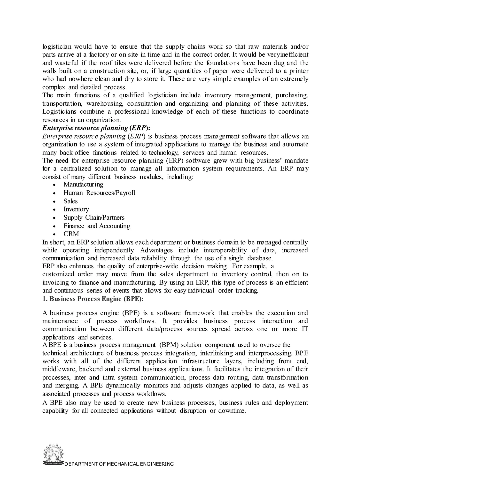 DEPARTMENT OF MECHANICAL ENGINEERING
logistician would have to ensure that the supply chains work so that raw materials and/or
parts arrive at a factory or on site in time and in the correct order. It would be veryinefficient
and wasteful if the roof tiles were delivered before the foundations have been dug and the
walls built on a construction site, or, if large quantities of paper were delivered to a printer
who had nowhere clean and dry to store it. These are very simple examples of an extremely
complex and detailed process.
The main functions of a qualified logistician include inventory management, purchasing,
transportation, warehousing, consultation and organizing and planning of these activities.
Logisticians combine a professional knowledge of each of these functions to coordinate
resources in an organization.
Enterprise resource planning (ERP):
Enterprise resource planning (ERP) is business process management software that allows an
organization to use a system of integrated applications to manage the business and automate
many back office functions related to technology, services and human resources.
The need for enterprise resource planning (ERP) software grew with big business’ mandate
for a centralized solution to manage all information system requirements. An ERP may
consist of many different business modules, including:
• Manufacturing
• Human Resources/Payroll
• Sales
• Inventory
• Supply Chain/Partners
• Finance and Accounting
• CRM
In short, an ERP solution allows each department or business domain to be managed centrally
while operating independently. Advantages include interoperability of data, increased
communication and increased data reliability through the use of a single database.
ERP also enhances the quality of enterprise-wide decision making. For example, a
customized order may move from the sales department to inventory control, then on to
invoicing to finance and manufacturing. By using an ERP, this type of process is an efficient
and continuous series of events that allows for easy individual order tracking.
1. Business Process Engine (BPE):
A business process engine (BPE) is a software framework that enables the execution and
maintenance of process workflows. It provides business process interaction and
communication between different data/process sources spread across one or more IT
applications and services.
A BPE is a business process management (BPM) solution component used to oversee the
technical architecture of business process integration, interlinking and interprocessing. BPE
works with all of the different application infrastructure layers, including front end,
middleware, backend and external business applications. It facilitates the integration of their
processes, inter and intra system communication, process data routing, data transformation
and merging. A BPE dynamically monitors and adjusts changes applied to data, as well as
associated processes and process workflows.
A BPE also may be used to create new business processes, business rules and deployment
capability for all connected applications without disruption or downtime.
 